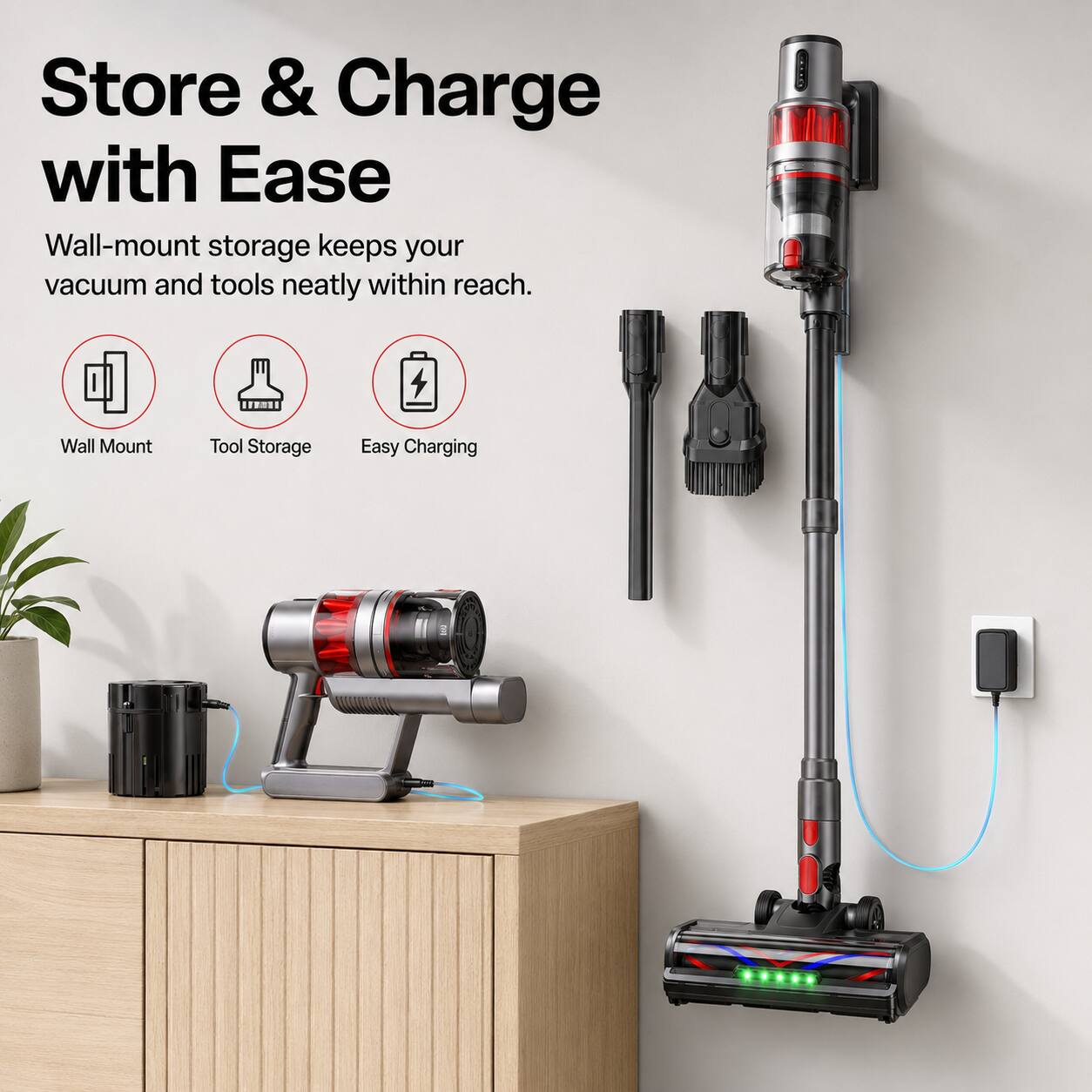 Store & Charge with Ease  
Wall-mount storage keeps your vacuum and tools neatly within reach.  
Wall Mount  
Tool Storage  
Easy Charging