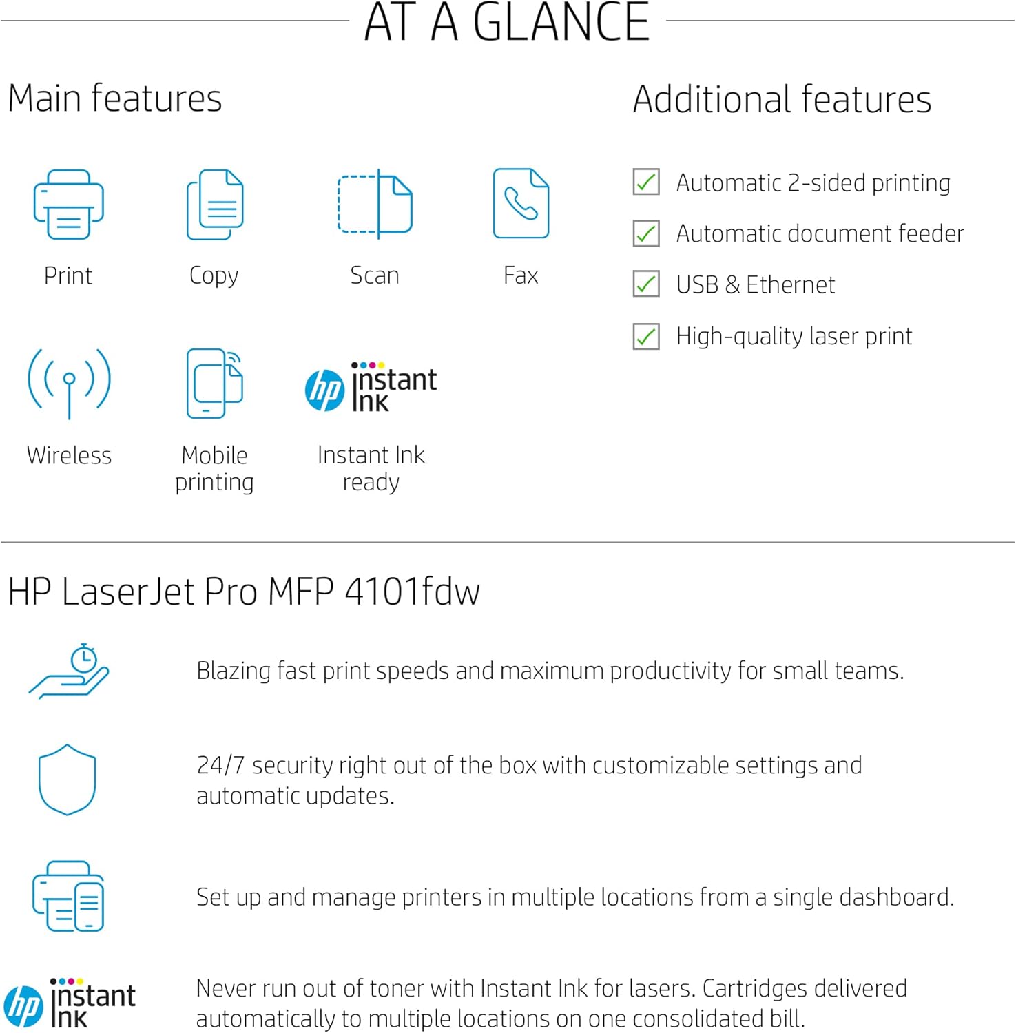 AT A GLANCE

Main features
- Print
- Copy
- Scan
- Fax
- Wireless
- Mobile printing
- Instant Ink ready

Additional features
- Automatic 2-sided printing
- Automatic document feeder
- USB & Ethernet
- High-quality laser print

HP LaserJet Pro MFP 4101fdw

Blazing fast print speeds and maximum productivity for small teams.

24/7 security right out of the box with customizable settings and automatic updates.

Set up and manage printers in multiple locations from a single dashboard.

Never run out of toner with Instant Ink for lasers. Cartridges delivered automatically to multiple locations on one consolidated bill.