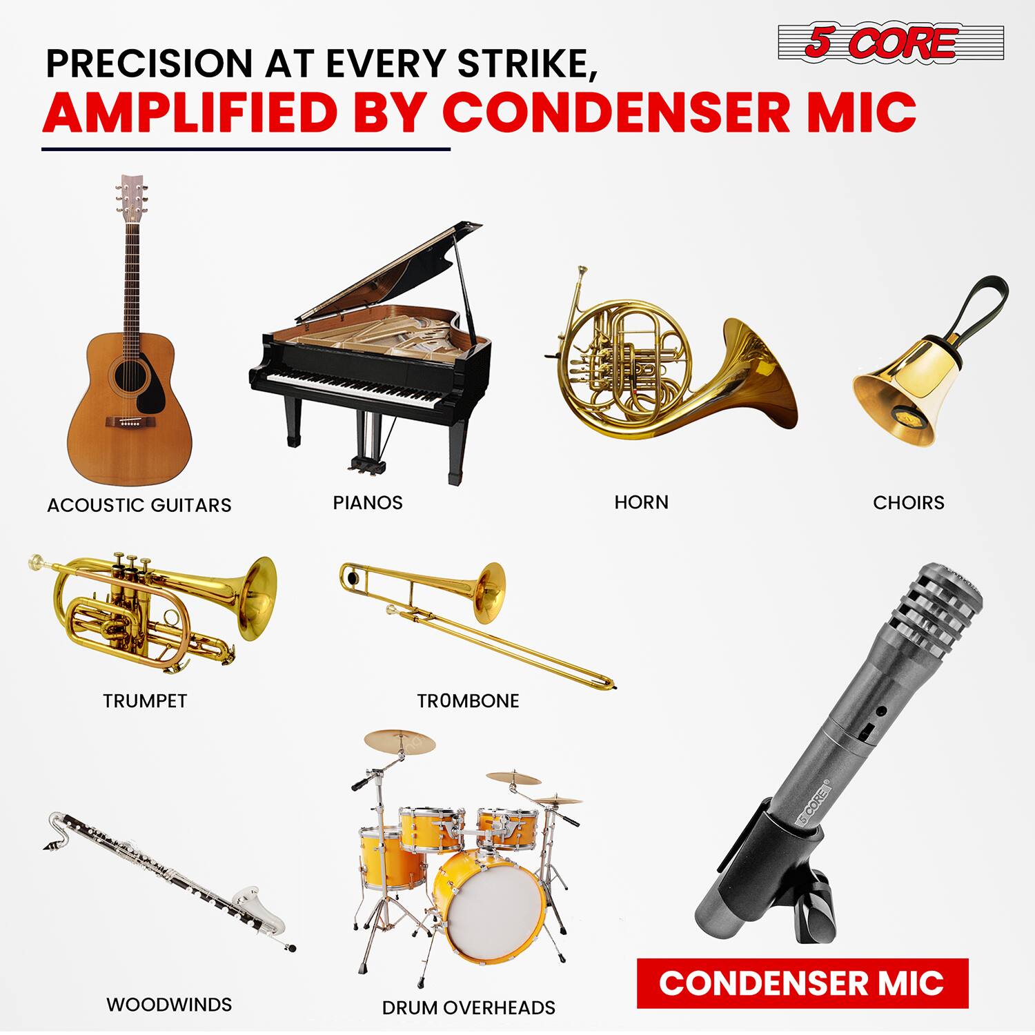 5 CORE PRECISION AT EVERY STRIKE, AMPLIFIED BY CONDENSER MIC

ACOUSTIC GUITARS
PIANOS
HORN
CHOIRS
TRUMPET
TROMBONE
WOODWINDS
DRUM OVERHEADS
CONDENSER MIC
