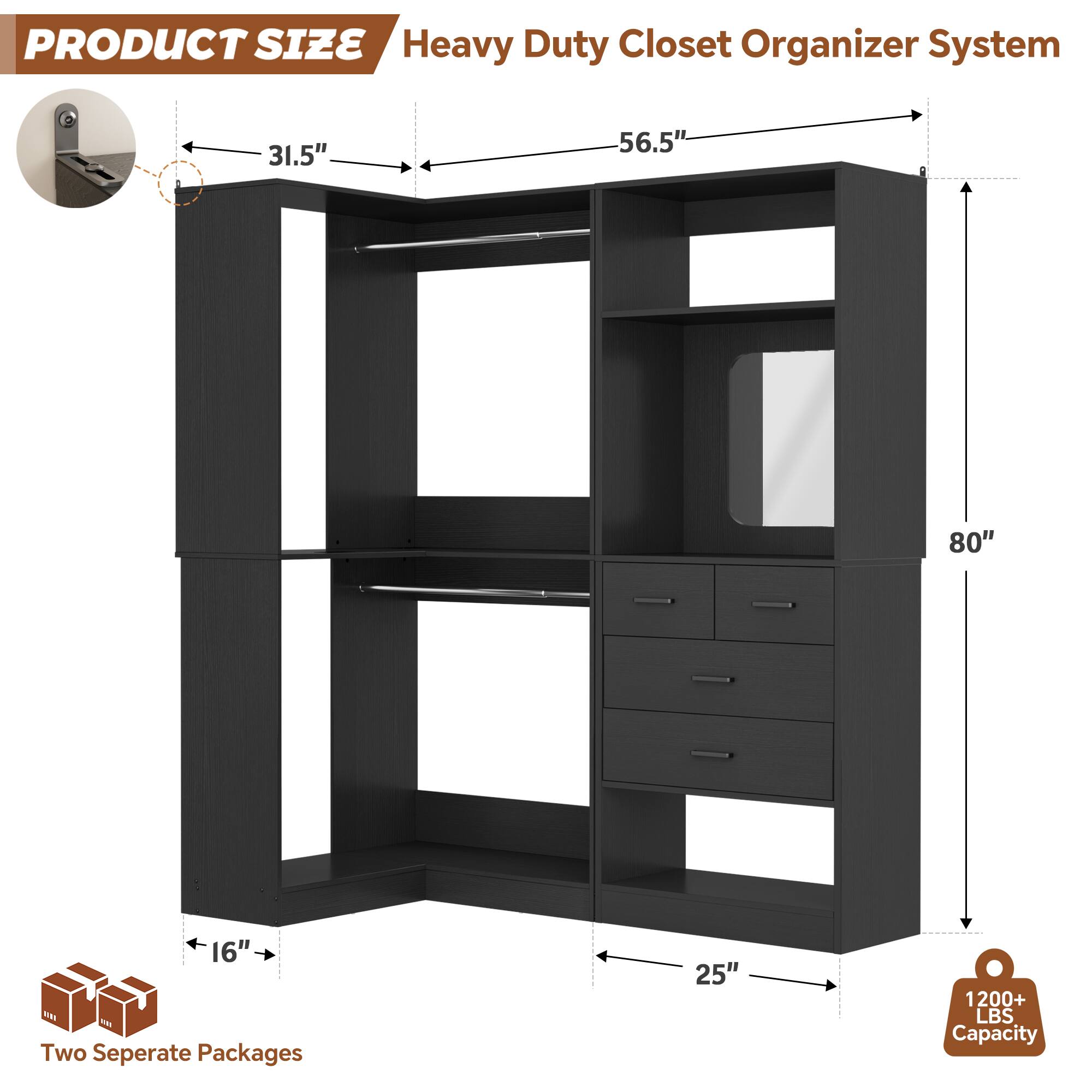 PRODUCT SIZE  
Heavy Duty Closet Organizer System  
31.5" x 56.5" x 80" x 16"  
Two Separate Packages  
25"  
1200+ LBS Capacity