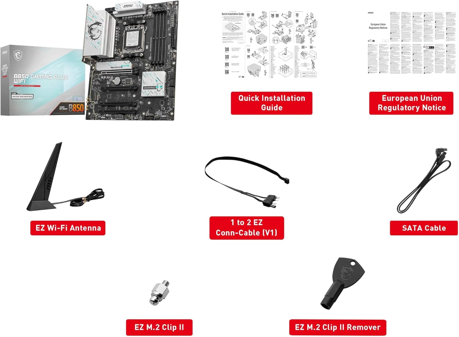 msi B850 Gaming Plus WIFI  
Quick Installation Guide  
European Union Regulatory Notice  
msi EZ Wi-Fi Antenna  
1 to 2 EZ Conn-Cable (V1)  
SATA Cable  
EZ M.2 Clip II  
EZ M.2 Clip II Remover