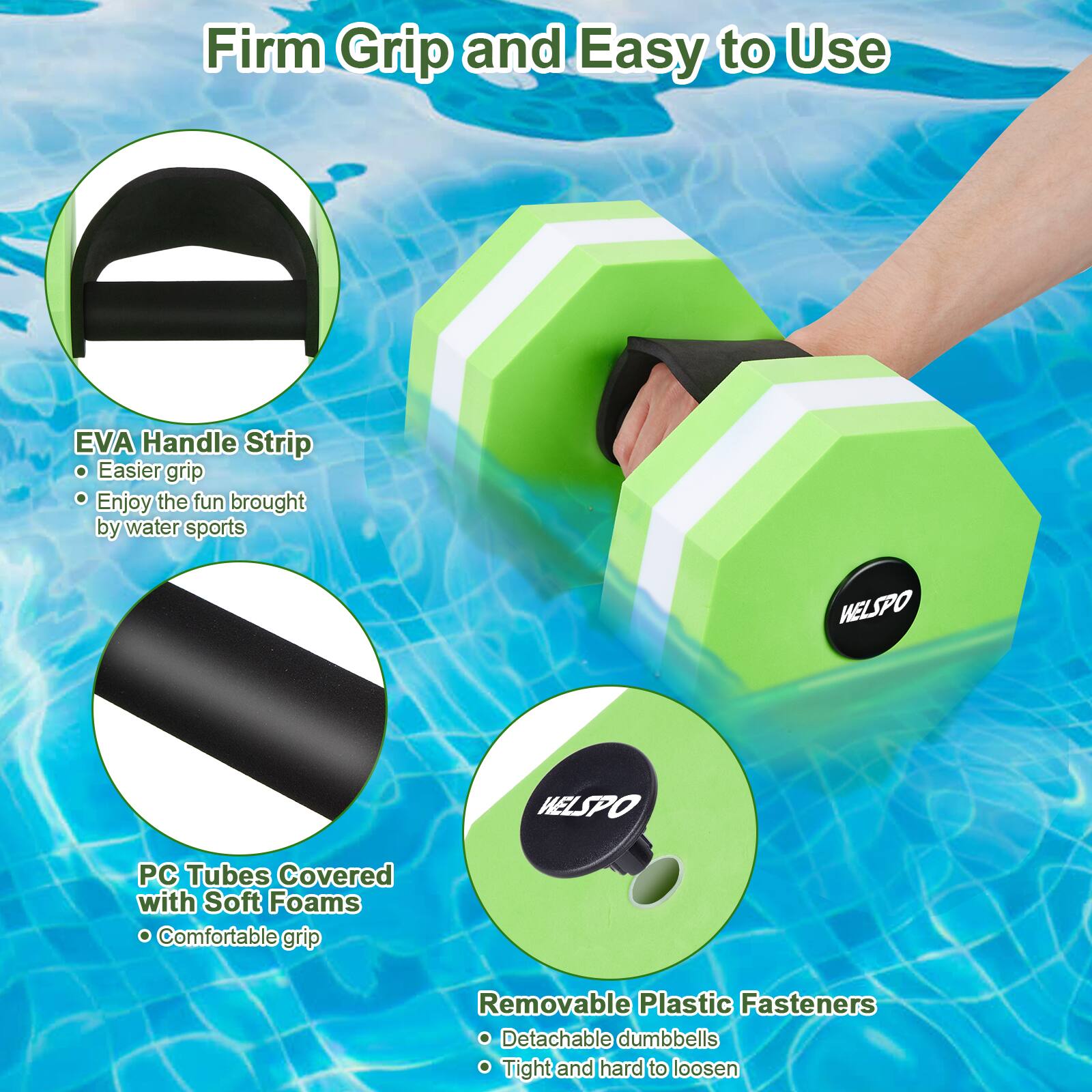 Firm Grip and Easy to Use

- EVA Handle Strip
  - Easier grip
  - Enjoy the fun brought by water sports

- PC Tubes Covered with Soft Foams
  - Comfortable grip

- Removable Plastic Fasteners
  - Detachable dumbbells
  - Tight and hard to loosen