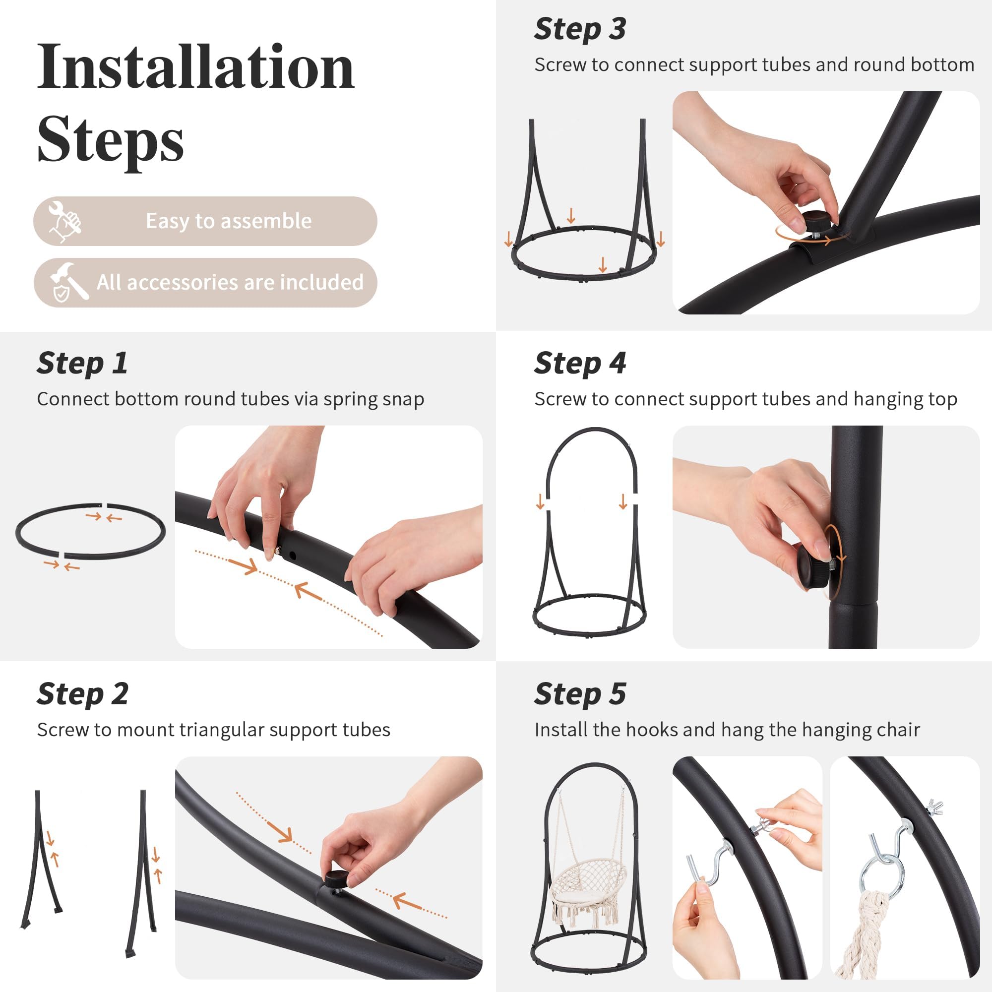 Installation Steps

- Easy to assemble
- All accessories are included

Step 1
Connect bottom round tubes via spring snap

Step 2
Screw to mount triangular support tubes

Step 3
Screw to connect support tubes and round bottom

Step 4
Screw to connect support tubes and hanging top

Step 5
Install the hooks and hang the hanging chair