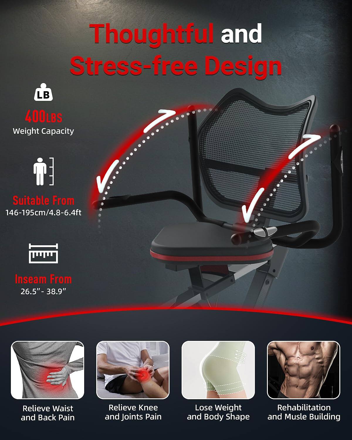 Thoughtful and Stress-free Design

- LB 400LBS Weight Capacity
- Suitable From 146-195cm/4.8-6.4ft
- Inseam From 26.5"-38.9"
- Relieve Waist and Back Pain
- Relieve Knee and Joints Pain
- Lose Weight and Body Shape
- Rehabilitation and Muscle Building