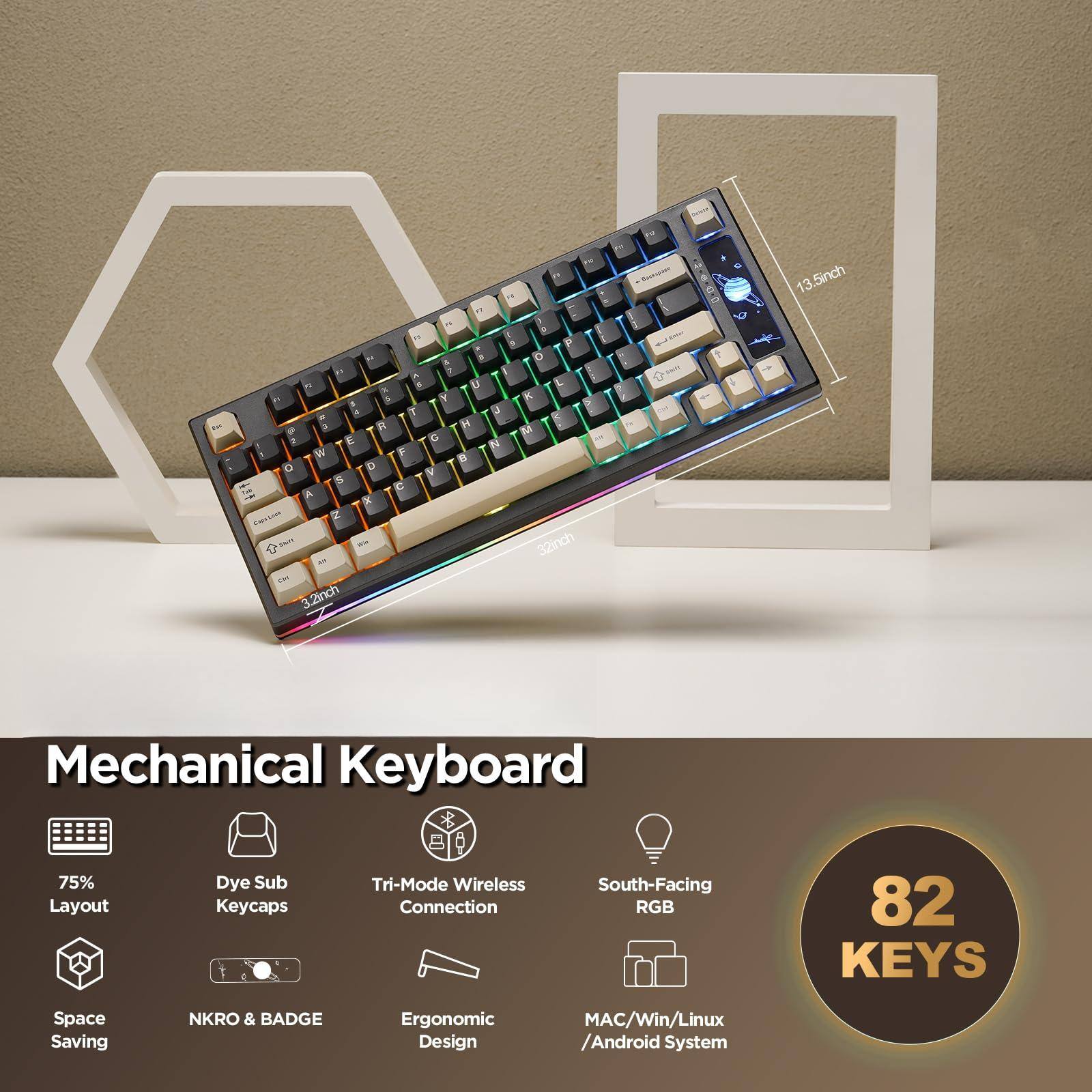Mechanical Keyboard

- 75% Layout
- Dye Sub Keycaps
- Tri-Mode Wireless Connection
- Space Saving
- NKRO & BADGE
- Ergonomic Design
- South-Facing RGB
- MAC/Win/Linux / Android System

82 KEYS

Rada 13.5inch . . . 2 a " . D " - 3 " e  L N K 1  Y  4 T u - 3 R  M - E C N  W F .  D Y S C A x - B S 32inch 9 - 3.2inch - S