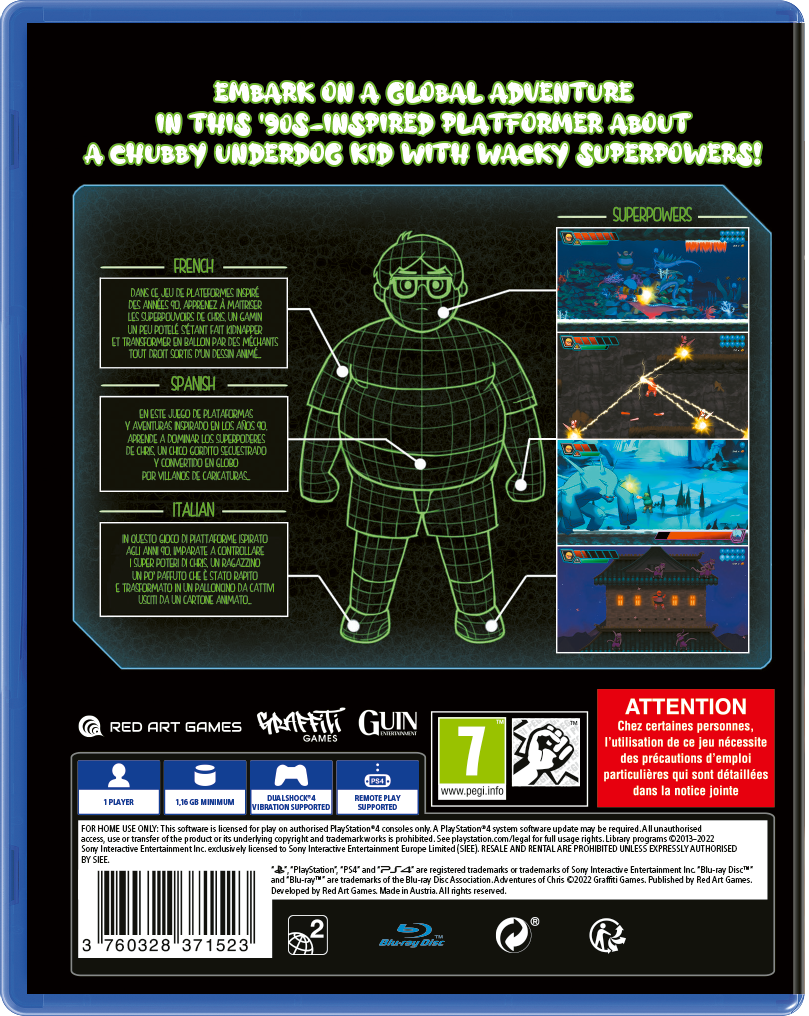 **EMBARK ON A GLOBAL ADVENTURE IN THIS '90S-INSPIRED PLATFORMER ABOUT A CHUBBY UNDERDOG KID WITH WACKY SUPERPOWERS!**

**FRENCH:**
Dans ce jeu de plateformes rétro, découvrez un gamin chubbi, apprenez à maîtriser les superpouvoirs de Chubbi, un gamin transformé en ballon par des méchants tout droit sorti d'un dessin animé.

**SPANISH:**
Este juego de plataformas a lo retro, te invita a aprender a dominar los superpoderes de Chubbi, un niño gordo secuestrado y convertido en globo por villanos de caricaturas.

**ITALIAN:**
In questo gioco di piattaforme a lo retro, impara a controllare i superpoteri di Chubbi, un ragazzino grasso trasformato in pallone da cattivi cartoni animati.

**SUPERPOWERS:**
- [Images of gameplay showcasing superpowers]

**RED ART GAMES**
**GRAFFITI GAMES**

**1 PLAYER**
**1.1 GB MIN