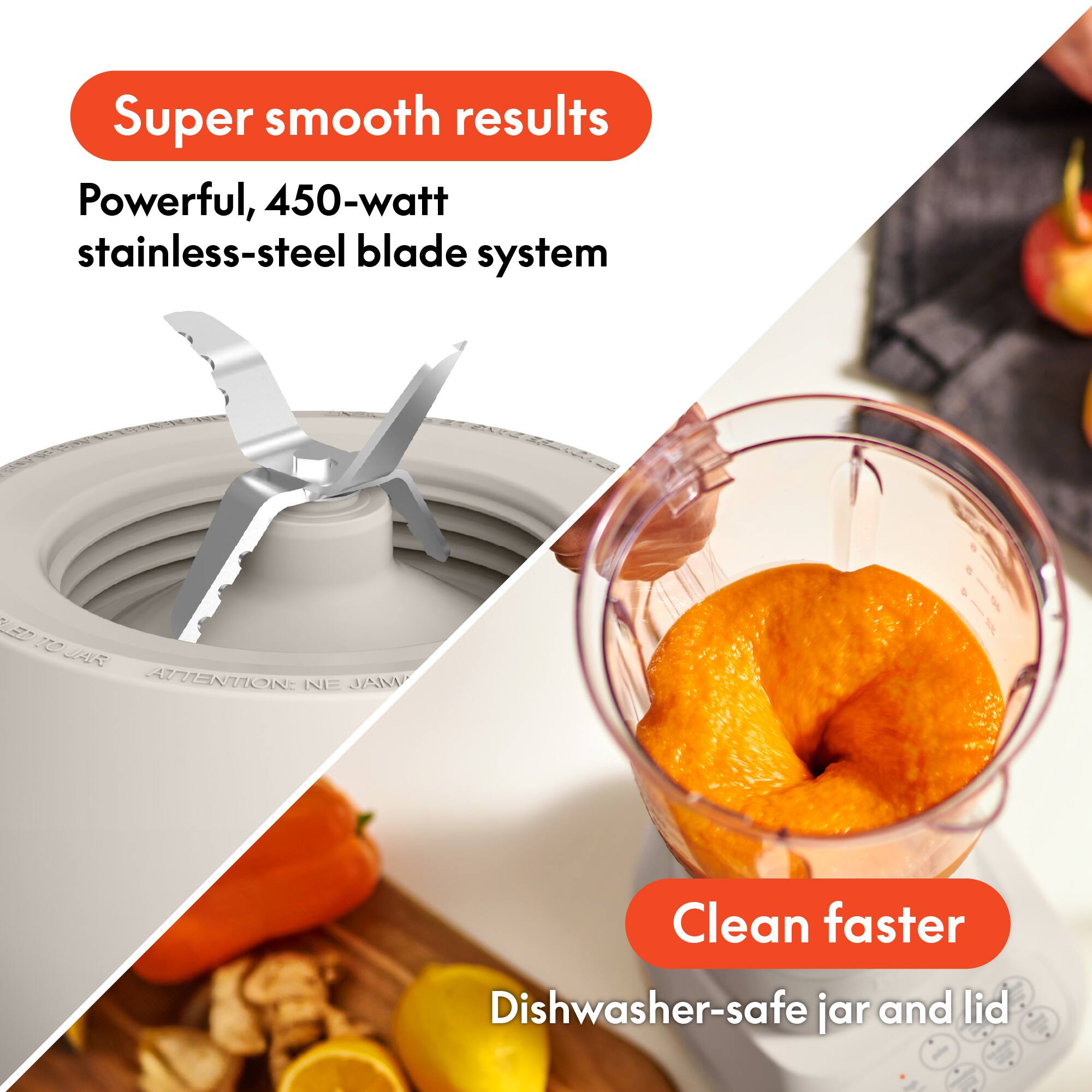 Super smooth results  
Powerful, 450-watt stainless-steel blade system  

Clean faster  
Dishwasher-safe jar and lid