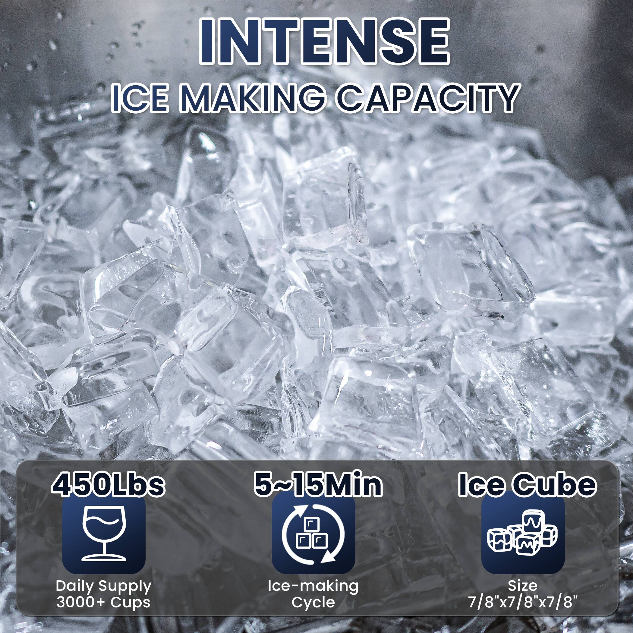 INTENSE ICE MAKING CAPACITY

450Lbs  
Daily Supply 3000+ Cups

5~15Min  
Ice-making Cycle

Ice Cube  
Size 7/8"x7/8"x7/8"