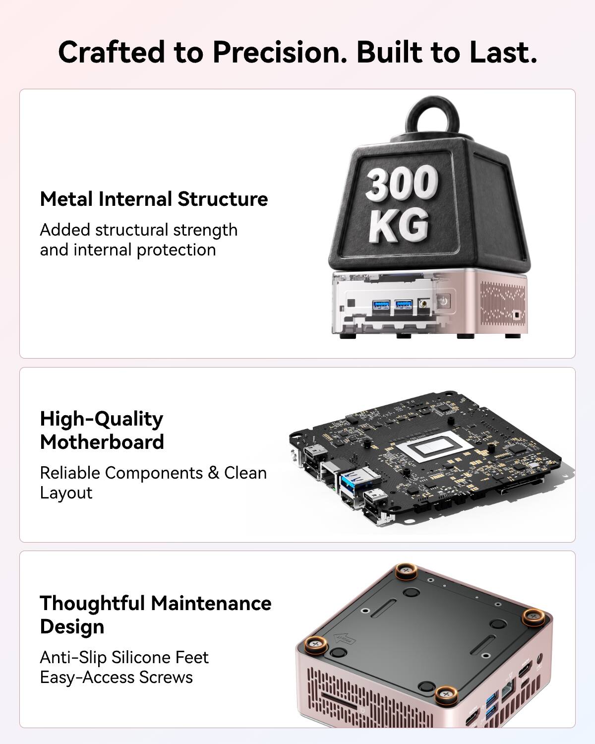 Crafted to Precision. Built to Last.

Metal Internal Structure
Added structural strength and internal protection

300 KG

High-Quality Motherboard
Reliable Components & Clean Layout

Thoughtful Maintenance Design
Anti-Slip Silicone Feet
Easy-Access Screws
