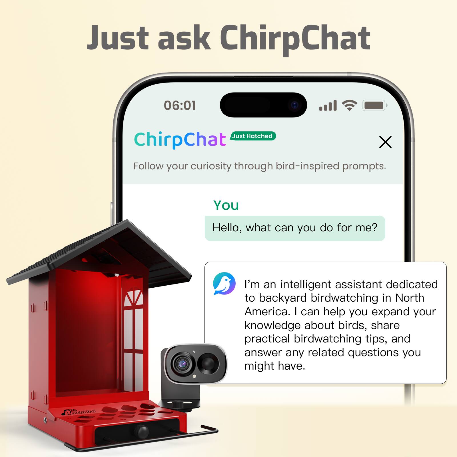 Just ask ChirpChat

06:01

Just Hatched

ChirpChat

Follow your curiosity through bird-inspired prompts.

You: Hello, what can you do for me?

I'm an intelligent assistant dedicated to backyard birdwatching in North America. I can help you expand your knowledge about birds, share practical birdwatching tips, and answer any related questions you might have.