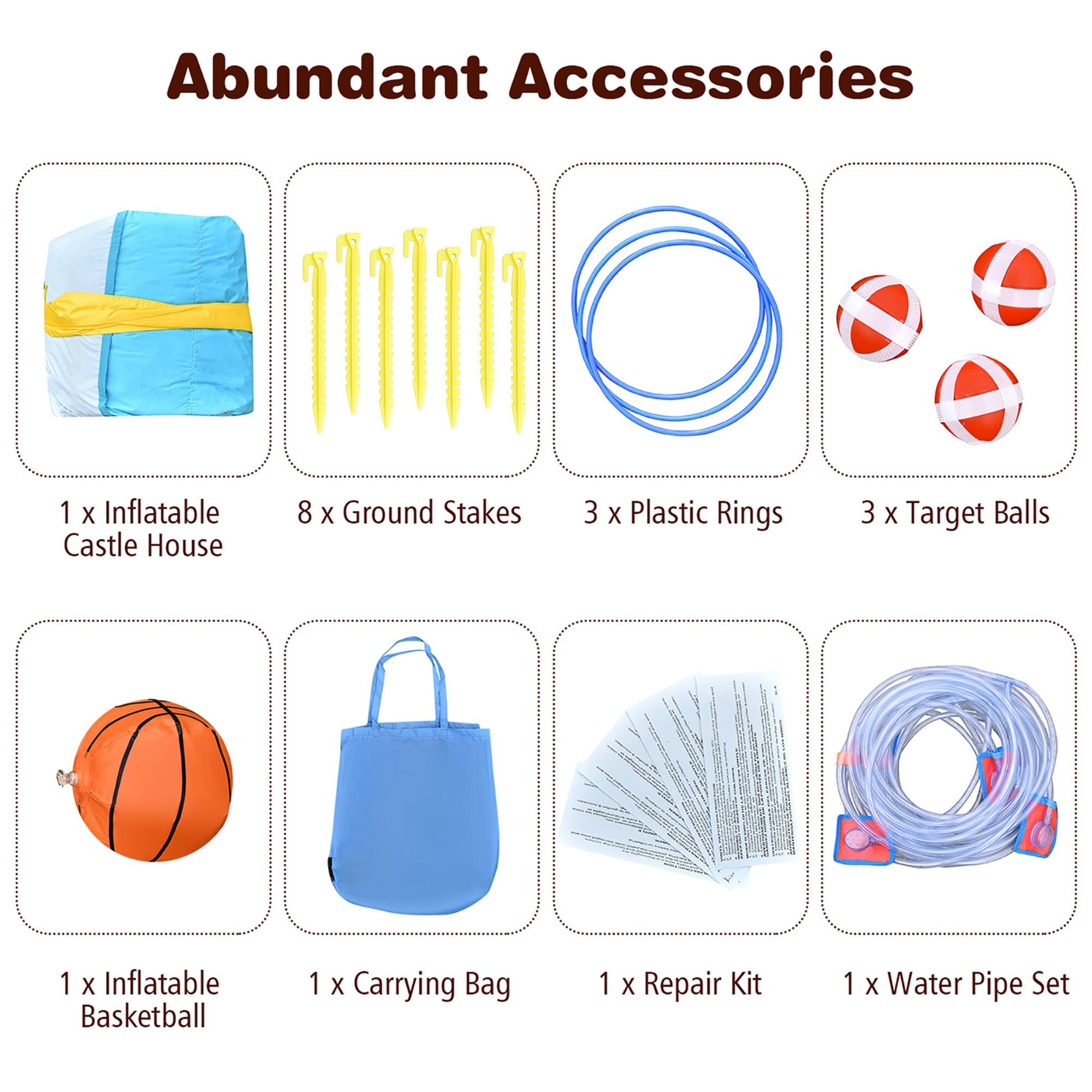 Abundant Accessories

1 x Inflatable Castle House  
8 x Ground Stakes  
3 x Plastic Rings  
3 x Target Balls  
1 x Inflatable Basketball  
1 x Carrying Bag  
1 x Repair Kit  
1 x Water Pipe Set