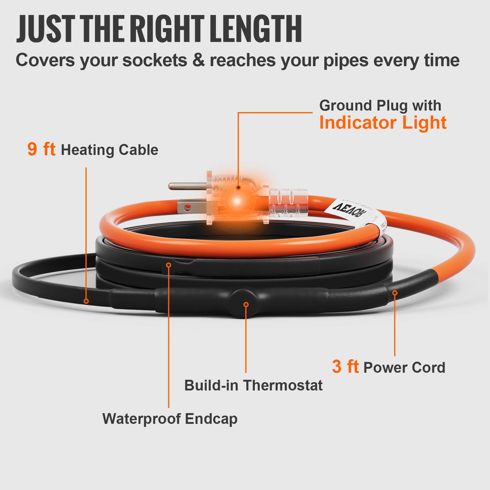 JUST THE RIGHT LENGTH  
Covers your sockets & reaches your pipes every time  
9 ft Heating Cable  
Ground Plug with Indicator Light  
3 ft Power Cord  
Build-in Thermostat  
Waterproof Endcap