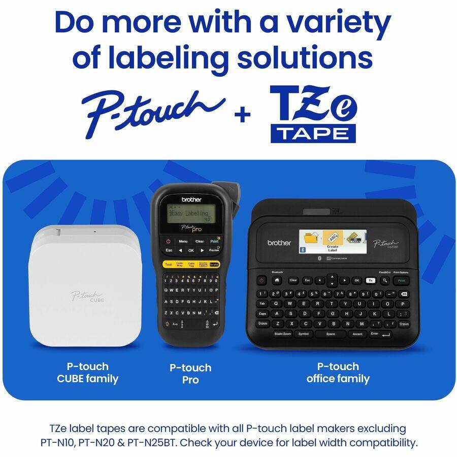 Do more with a variety of labeling solutions  
P-touch + TZe TAPE  

P-touch CUBE family  
P-touch Pro  
P-touch office family  

TZe label tapes are compatible with all P-touch label makers excluding PT-N10, PT-N20 & PT-N25BT. Check your device for label width compatibility.