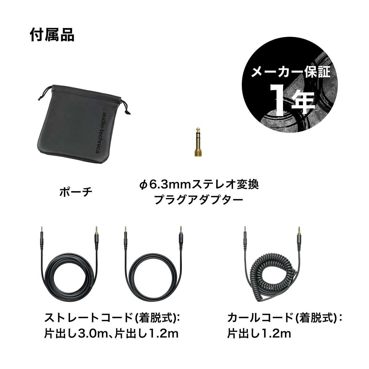 1 audio-technica 6.3mm (): (): (): 3.0m 1.2m 1.2m

付属品

メーカー保証 1年

ポーチ

φ6.3mmステレオ変換プラグアダプター

ストレートコード(着脱式): 片出し3.0m、片出し1.2m

カーブコード(着脱式): 片出し1.2m