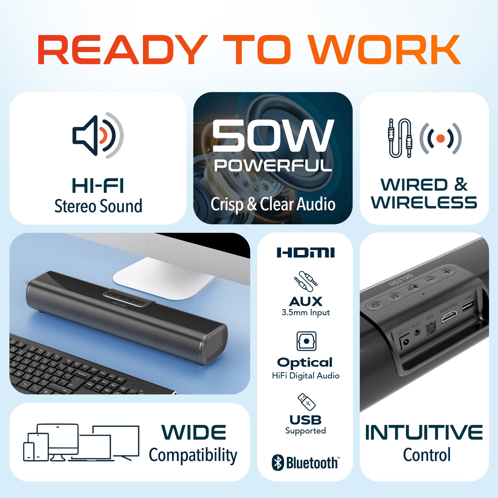 READY TO WORK

- HI-FI Stereo Sound
- 50W POWERFUL
- Crisp & Clear Audio
- WIRED & WIRELESS
- HDMI
- AUX 3.5mm Input
- Optical HiFi Digital Audio
- USB Supported
- Bluetooth
- WIDE Compatibility
- INTUITIVE Control