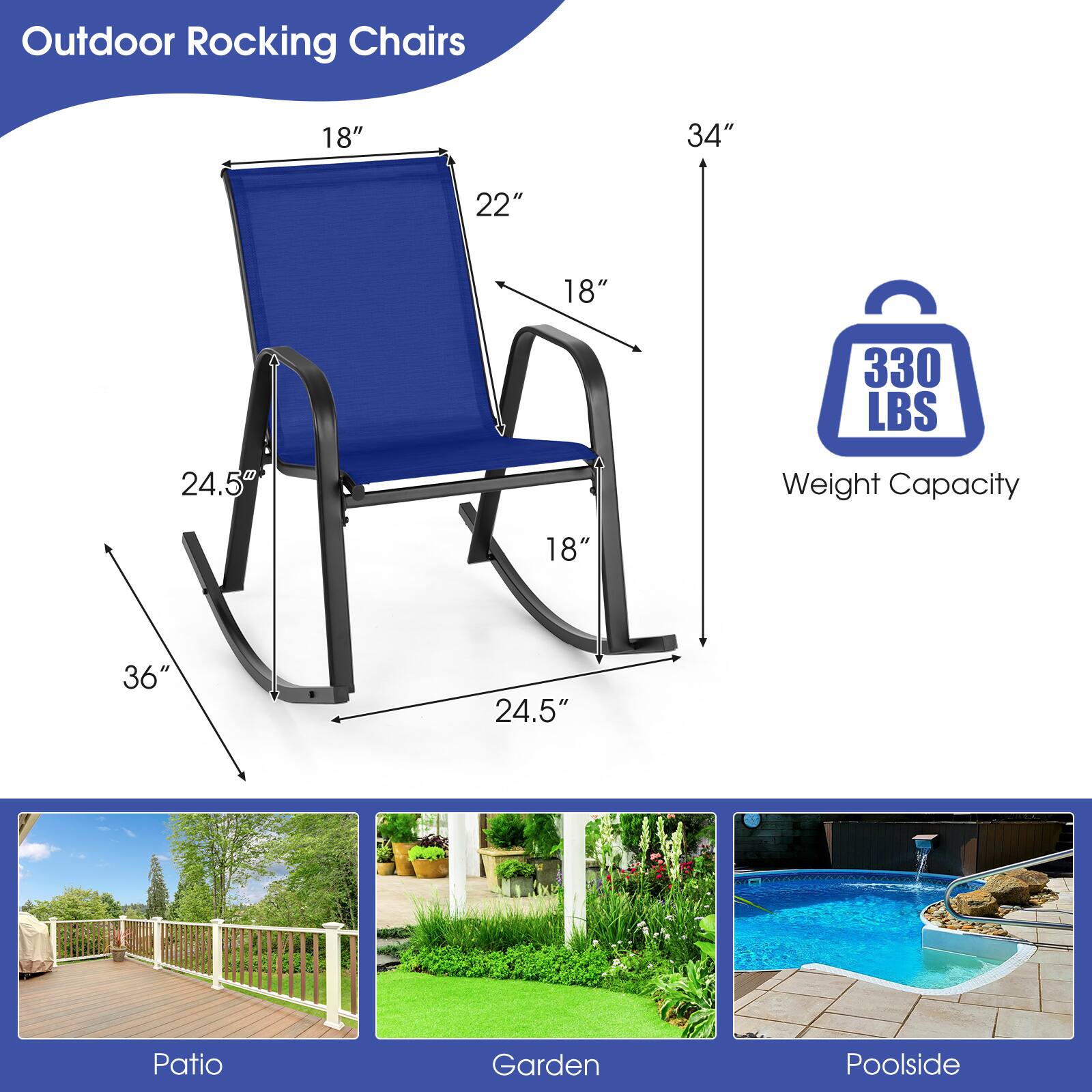 Outdoor Rocking Chairs

- 18" (Width)
- 22" (Depth)
- 34" (Height)
- 24.5" (Seat Height)
- 36" (Armrest Height)
- 24.5" (Seat Width)
- 18" (Seat Depth)
- 330 LBS (Weight Capacity)

Patio, Garden, Poolside