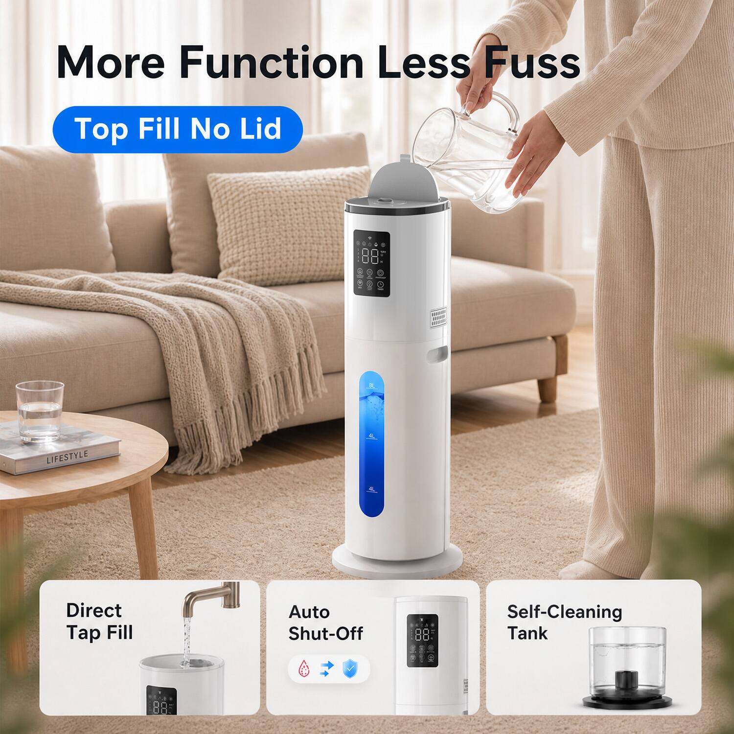 More Function Less Fuss

Top Fill No Lid

LIFESTYLE

Direct Tap Fill

Auto Shut-Off

Self-Cleaning Tank