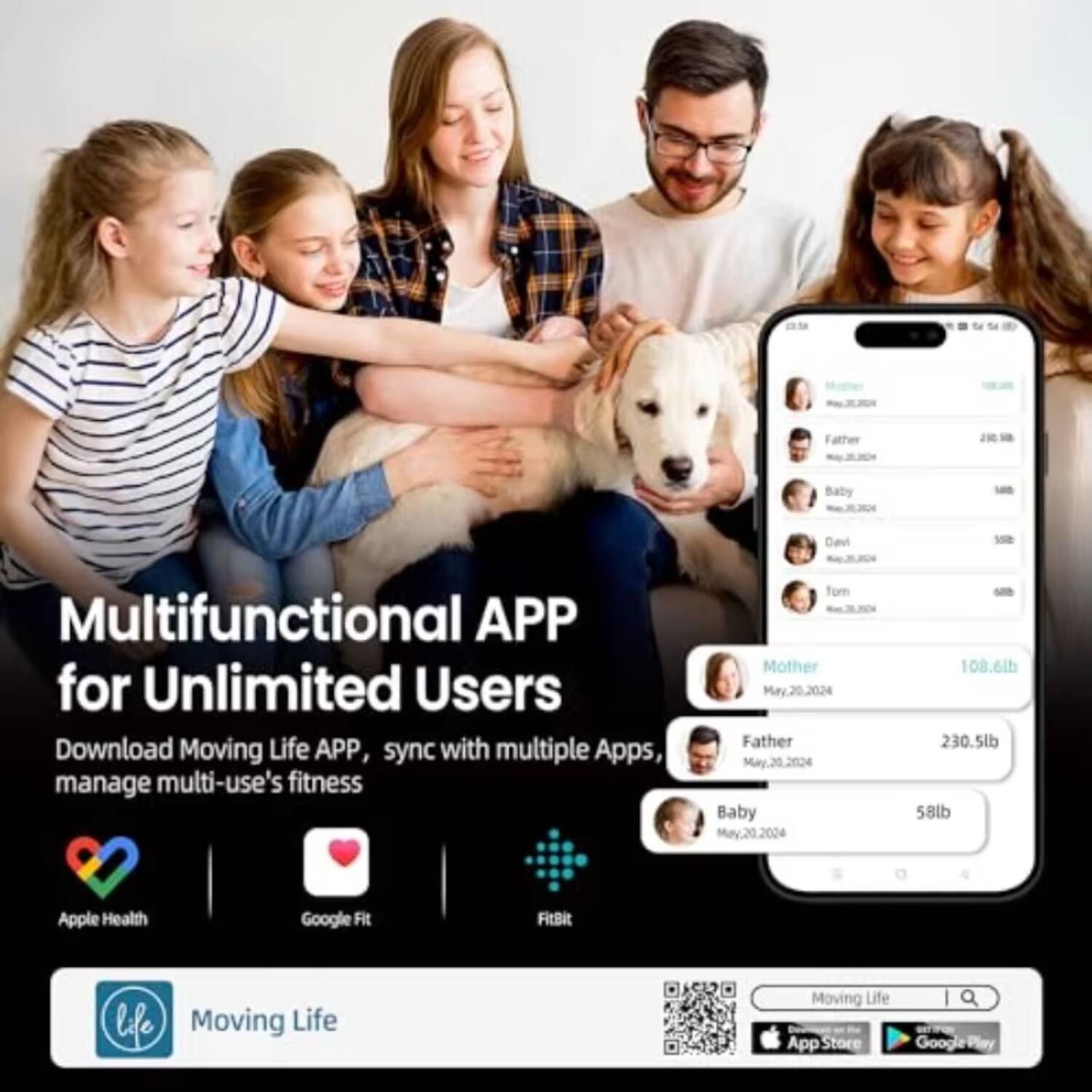 Father J0 Baby Davi - Multifunctional APP for Unlimited Users  
Download Moving Life APP, sync with multiple Apps, manage multi-use's fitness  

Tom Mother May.20.2024  
Father May.20.2024  
Baby Mav.20.2024  

- 108.6lb  
- 230.5lb  
- 58lb  

Apple Health  
Google Fit  
FitBit  

Moving Life App Store  
Google Play  

Multifunctional APP for Unlimited Users  
Download Moving Life APP, sync with multiple Apps, manage multi-use's fitness  

Apple Health  
Google Fit  
FitBit  

Moving Life