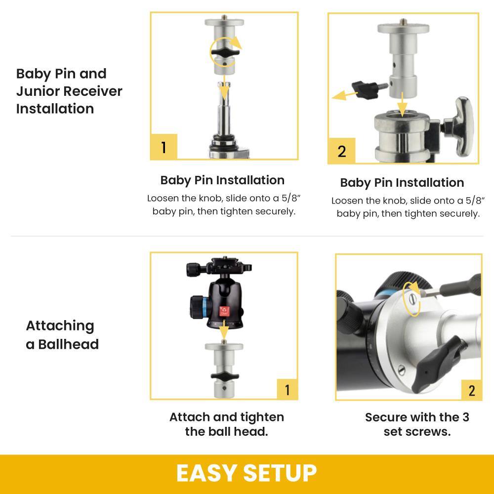 Baby Pin and Junior Receiver Installation

1. Baby Pin Installation
   - Loosen the knob, slide onto a 5/8" baby pin, then tighten securely.

2. Baby Pin Installation
   - Loosen the knob, slide onto a 5/8" baby pin, then tighten securely.

Attaching a Ballhead

1. Attach and tighten the ball head.
2. Secure with the 3 set screws.

EASY SETUP