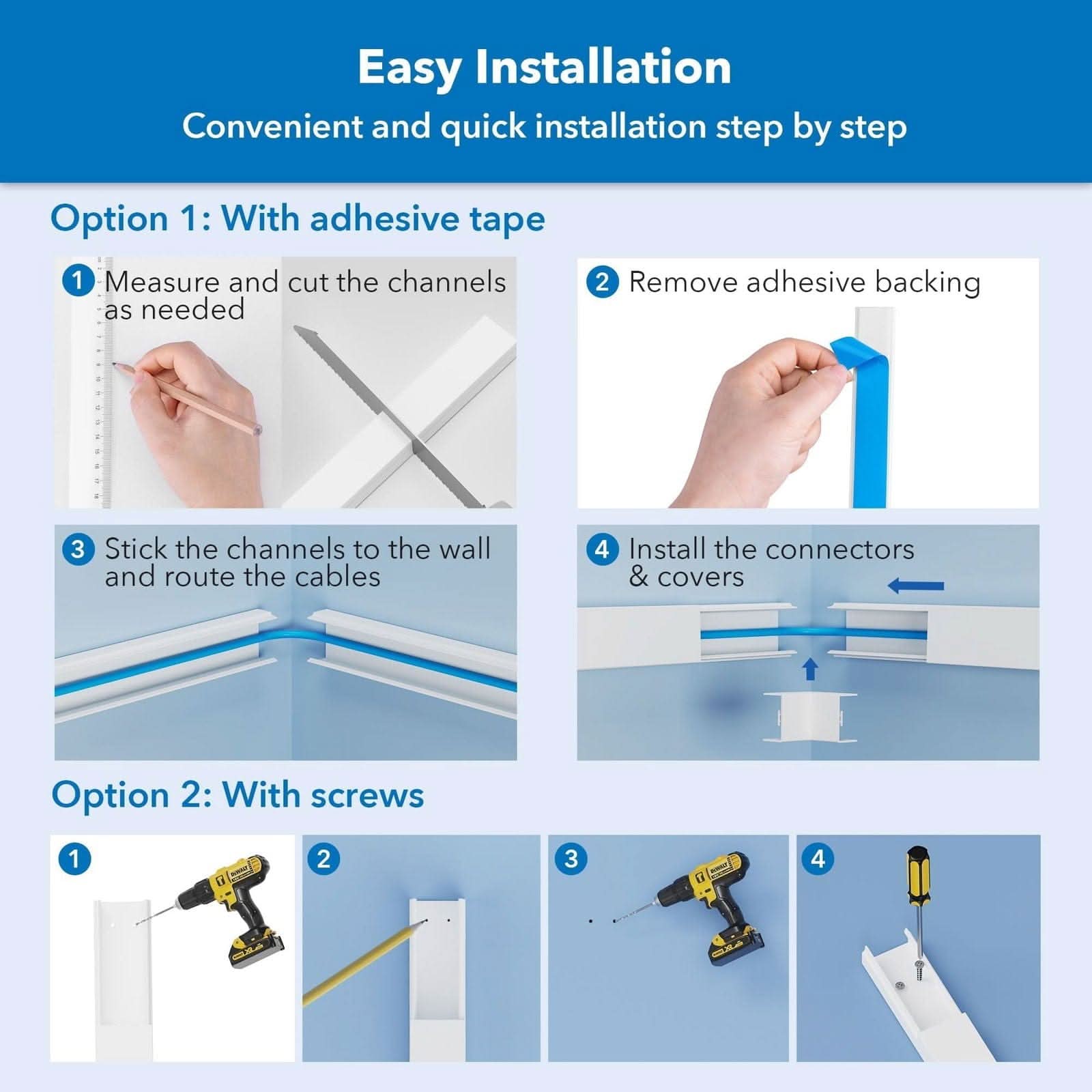 Easy Installation  
Convenient and quick installation step by step  

Option 1: With adhesive tape  
1. Measure and cut the channels as needed  
2. Remove adhesive backing  
3. Stick the channels to the wall and route the cables  
4. Install the connectors & covers  

Option 2: With screws  
1.  
2.  
3.  
4.