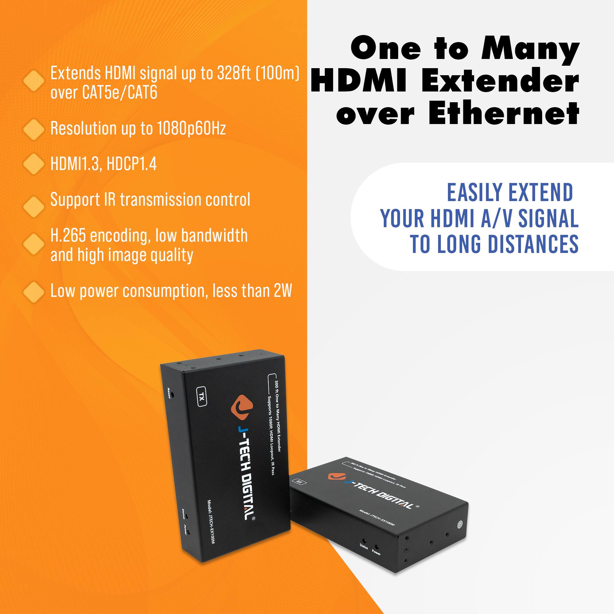 One to Many HDMI Extender over Ethernet

- Extends HDMI signal up to 328ft (100m) over CAT5e/CAT6
- Resolution up to 1080p60Hz
- HDMI1.3, HDCP1.4
- Support IR transmission control
- H.265 encoding, low bandwidth and high image quality
- Low power consumption, less than 2W

EASILY EXTEND YOUR HDMI A/V SIGNAL TO LONG DISTANCES

J-TECH DIGITAL