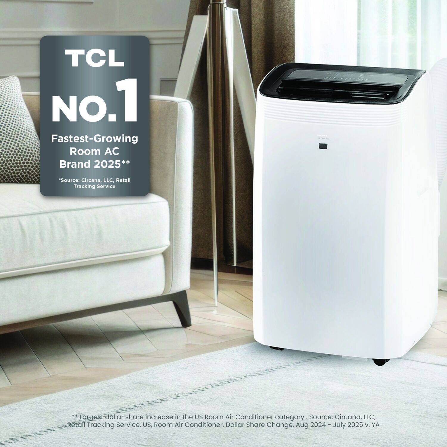 TCL  
NO.1  
Fastest-Growing Room AC Brand 2025**  
*Source: Circana, LLC, Retail Tracking Service  

**Largest dollar share increase in the US Room Air Conditioner category. Source: Circana, LLC, Retail Tracking Service, US, Room Air Conditioner, Dollar Share Change, Aug 2024 – July 2025 v. YA