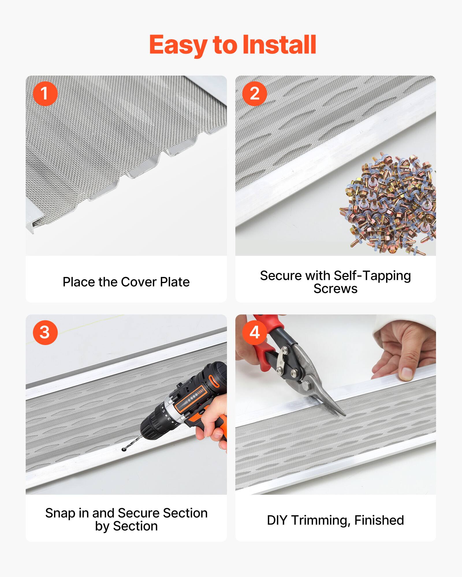 Easy to Install

1. Place the Cover Plate
2. Secure with Self-Tapping Screws
3. Snap in and Secure Section by Section
4. DIY Trimming, Finished