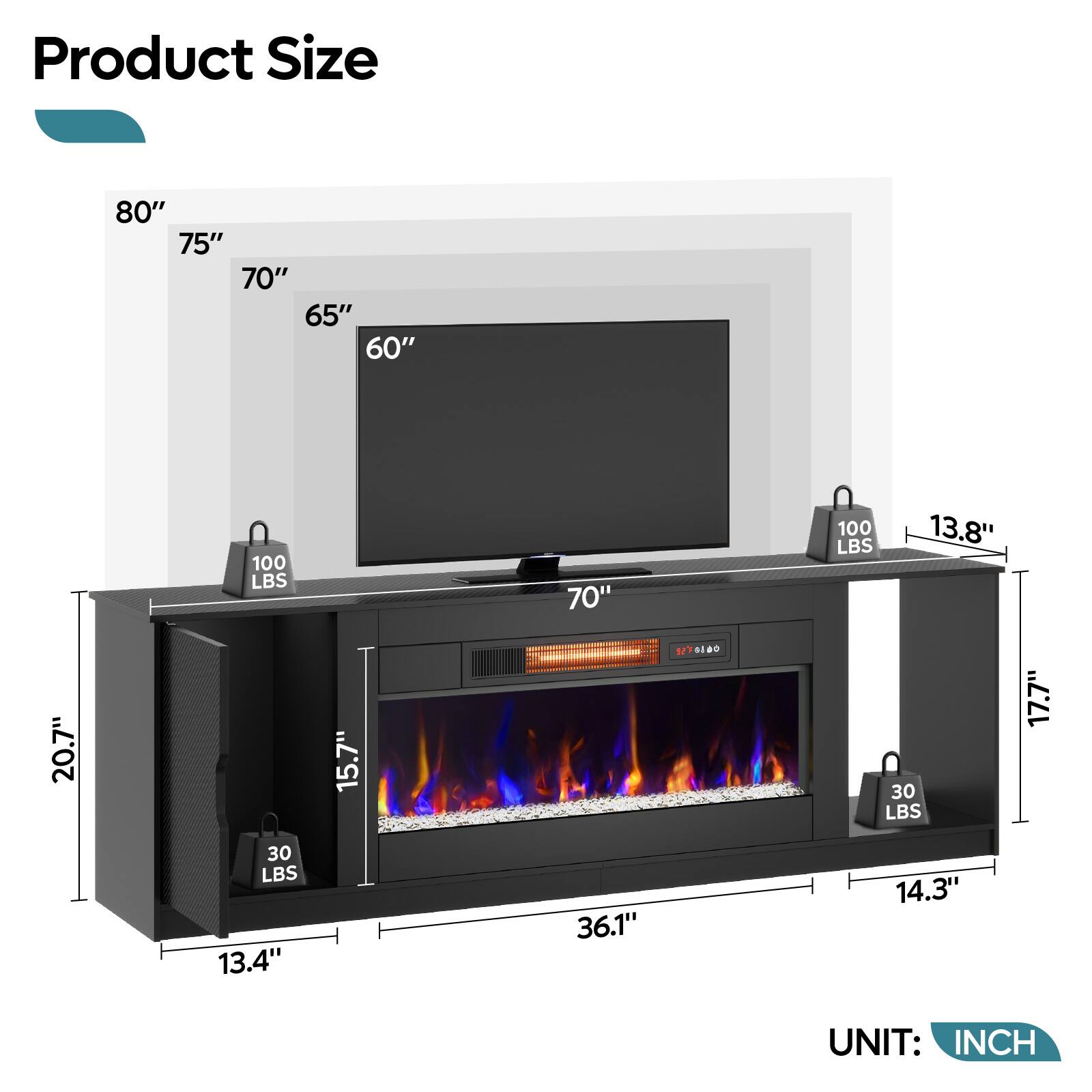 Product Size

- 80"
- 75"
- 70"
- 65"
- 60"

- 100 LBS
- 100 LBS
- 30 LBS
- 30 LBS

- 20.7"
- 15.7"
- 13.8"
- 13.4"
- 14.3"
- 36.1"
- 17.7"

UNIT: INCH