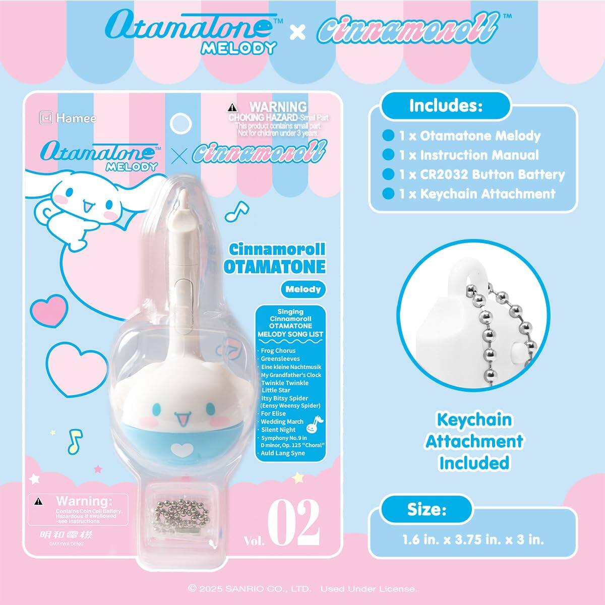 Atamalone™ x Cinnamoroll™ MELODY

WARNING: CHOKING HAZARD - Small Part. This product contains small parts. Not for children under 3 years.

Includes:
- 1 x Otamatone Melody
- 1 x Instruction Manual
- 1 x CR2032 Button Battery
- 1 x Keychain Attachment

Cinnamoroll OTAMATONE Melody

Singing Cinnamoroll OTAMATONE MELODY SONG LIST:
- Frog Chorus
- Greensleeves
- Eine kleine Nachtmusik
- My Grandfather's Clock
- Twinkle Twinkle Little Star
- Eensy Weensy Spider (Eensy Bitsy Spider)
- For Elise
- Wedding March
- Silent Night
- Symphony No. 9, Op. 225 "Choral"
- Auld Lang Syne

Vol. 02

Keychain Attachment Included

Size: 1.6 in. x 3.75 in. x 3 in.

© 2025 SANRIO CO., LTD. Used Under License.