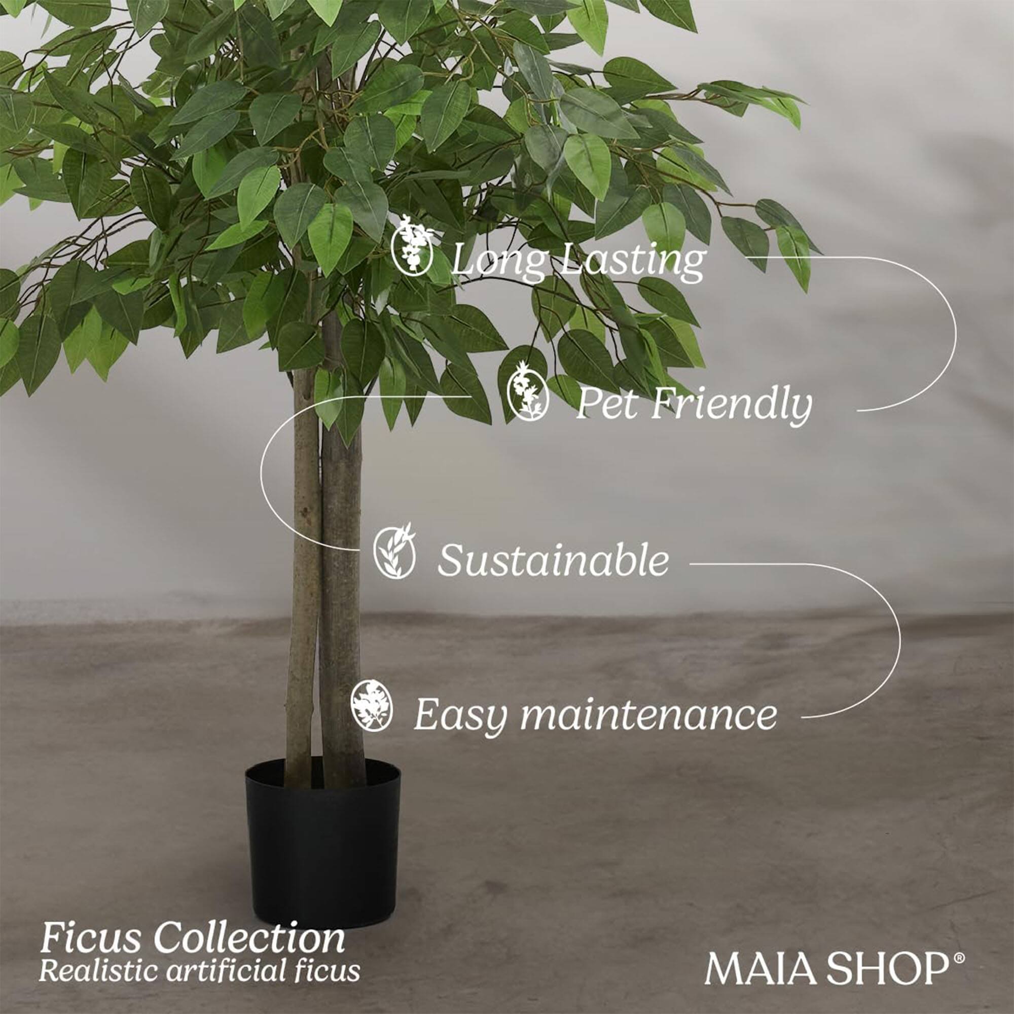 - Long Lasting
- Pet Friendly
- Sustainable
- Easy maintenance

Ficus Collection  
Realistic artificial ficus

MAIA SHOP®