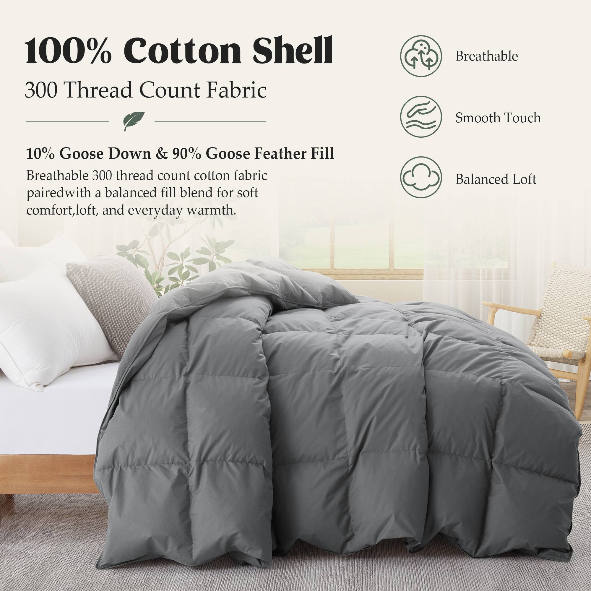 100% Cotton Shell  
300 Thread Count Fabric

Breathable Smooth Touch

10% Goose Down & 90% Goose Feather Fill  
Breathable 300 thread count cotton fabric paired with a balanced fill blend for soft comfort, loft, and everyday warmth.

Balanced Loft