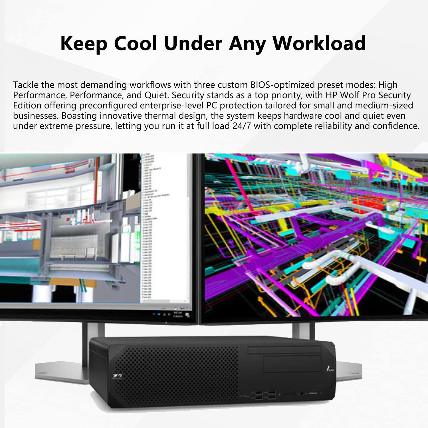 Keep Cool Under Any Workload

Tackle the most demanding workflows with three custom BIOS-optimized preset modes: High Performance, Performance, and Quiet. Security stands as a top priority, with HP Wolf Pro Security Edition offering preconfigured enterprise-level PC protection tailored for small and medium-sized businesses. Boasting innovative thermal design, the system keeps hardware cool and quiet even under extreme pressure, letting you run it at full load 24/7 with complete reliability and confidence.