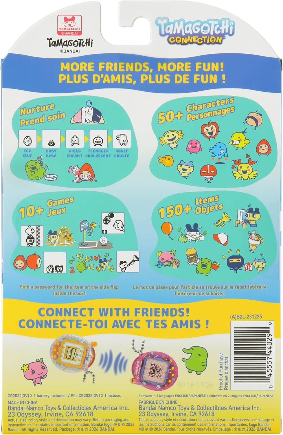 TAMAGOTCHI BANDAI  
TaMaGoTcHi BANDAI  
TaMaGoTcHi CONNECTION  
MORE FRIENDS, MORE FUN!  
PLUS D'AMIS, PLUS DE FUN!  
Nurture Characters  
Prend soin  
50+ Personnages  
EGG OEUF  
BABY BÉBÉ  
CHILD ENFANT  
TEENAGER ADOLESCENT  
ADULT ADULTE  
Games 10+ Jeux  
Items 150+ Objets  
Find a password for the item on the side flap inside the box!  
Le mot de passe pour l'article se trouve sur le rabat latéral à l'intérieur de la boite!  
CONNECT WITH FRIENDS!  
CONNECTE-TOI AVEC TES AMIS!  
(A)B2L-231225  
9 RWAV 44029  
Purchase d'achat 45557 d of 97161106  
Proof Preuve 0  
CR2032(3V) X 1 battery included.  
Pile CR2032(3V) x 1 incluse