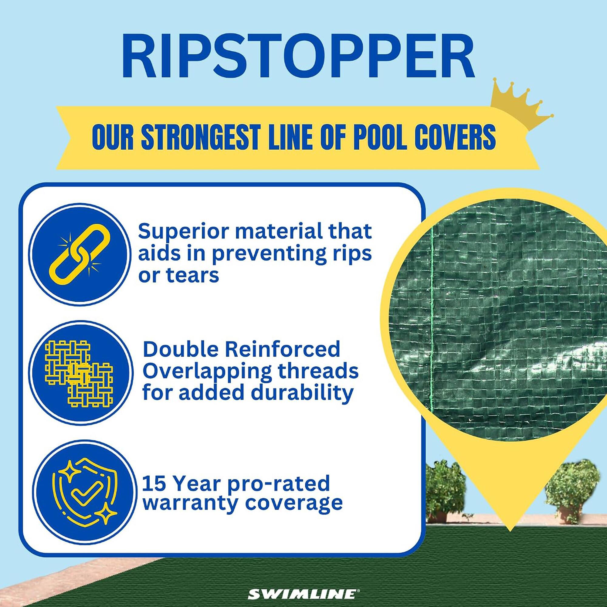 RIPSTOPPER  
OUR STRONGEST LINE OF POOL COVERS  
Superior material that aids in preventing rips or tears  
Double Reinforced Overlapping threads for added durability  
15 Year pro-rated warranty coverage  
SWIMLINE