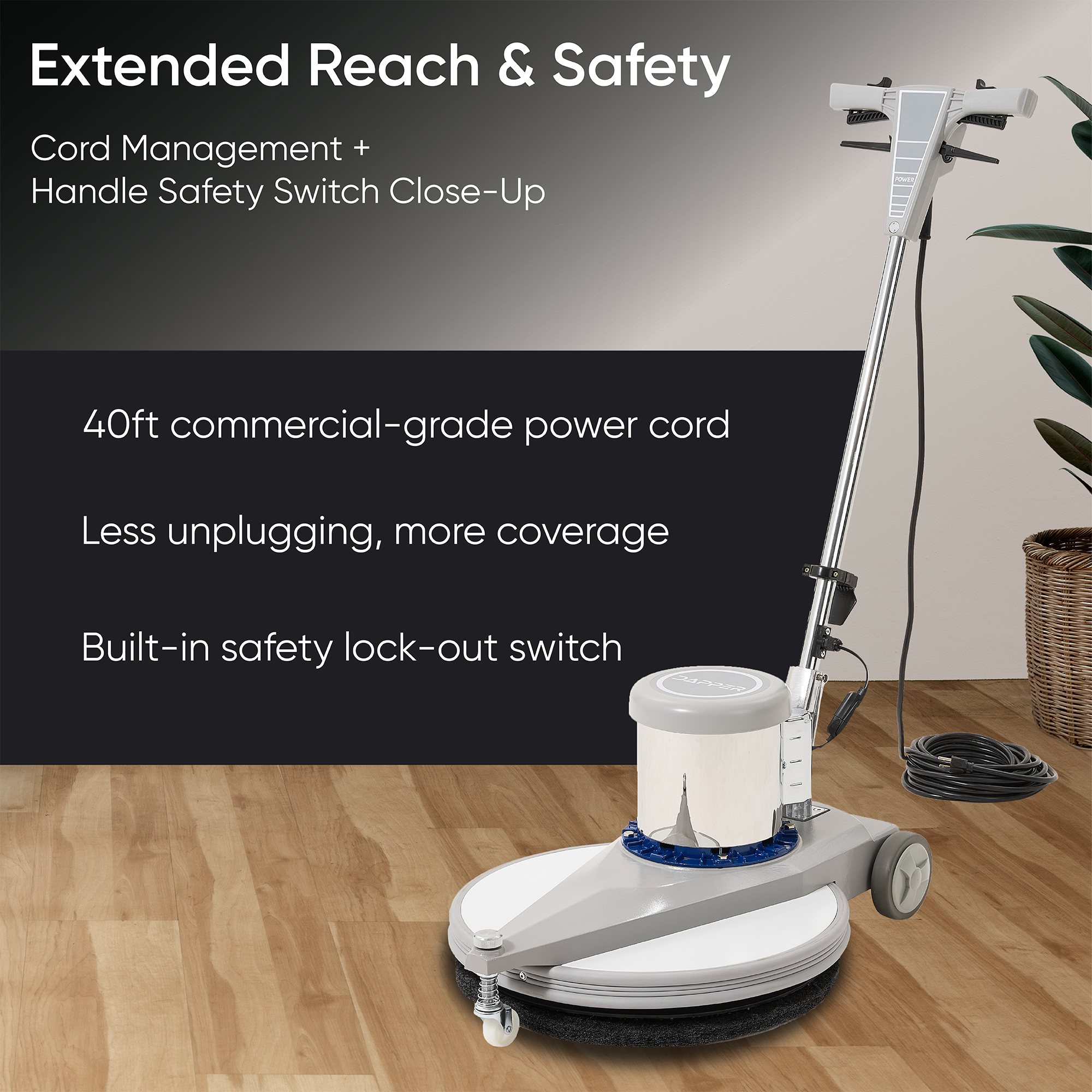 Extended Reach & Safety  
Cord Management + Handle Safety Switch Close-Up  

40ft commercial-grade power cord  
Less unplugging, more coverage  
Built-in safety lock-out switch