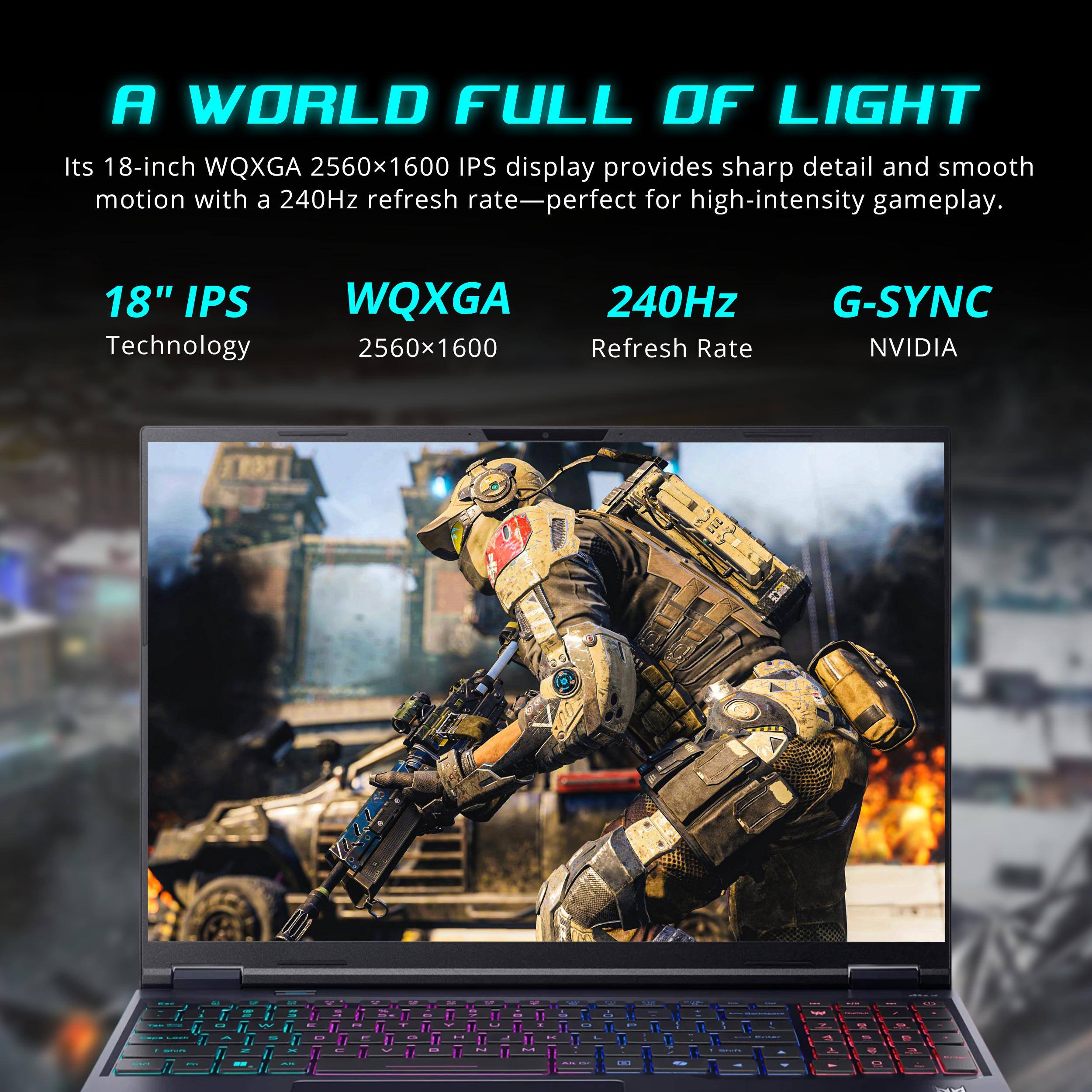 A WORLD FULL OF LIGHT  
Its 18-inch WQXGA 2560x1600 IPS display provides sharp detail and smooth motion with a 240Hz refresh rate—perfect for high-intensity gameplay.  

18" IPS Technology  
WQXGA 2560x1600  
240Hz Refresh Rate  
G-SYNC NVIDIA