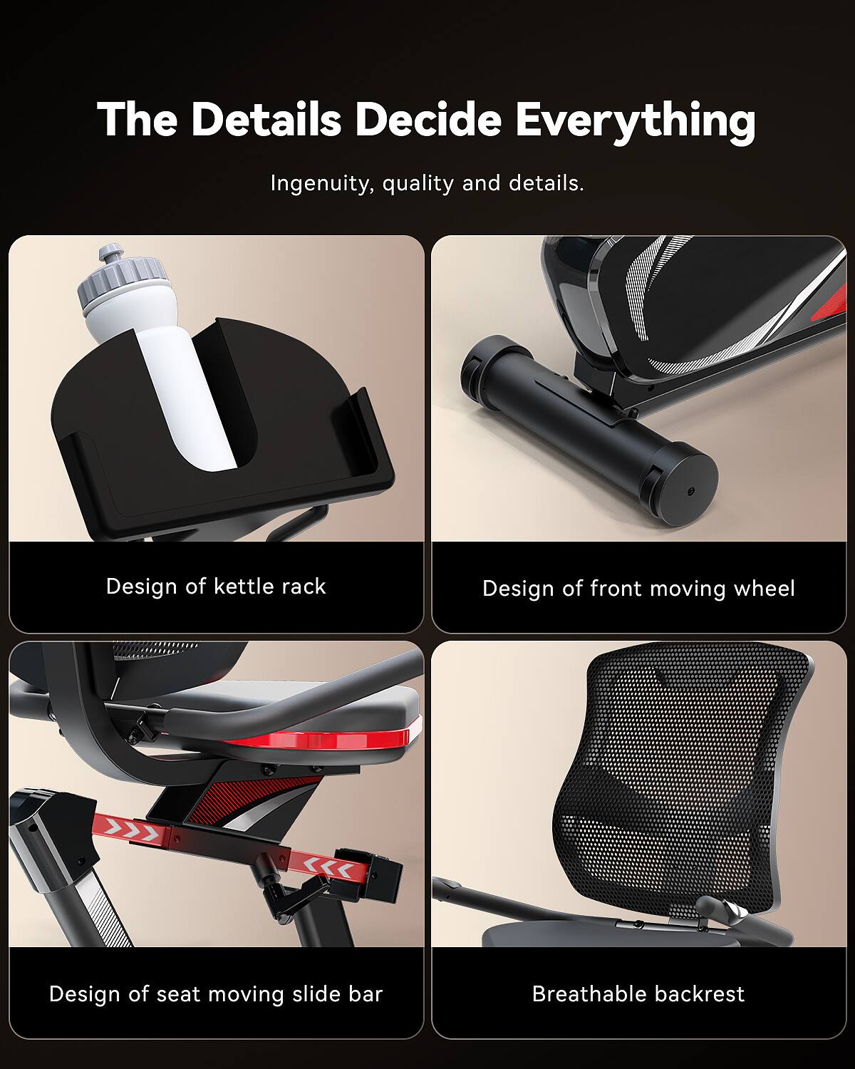 The Details Decide Everything  
Ingenuity, quality and details.  
Design of kettle rack  
Design of front moving wheel  
Design of seat moving slide bar  
Breathable backrest