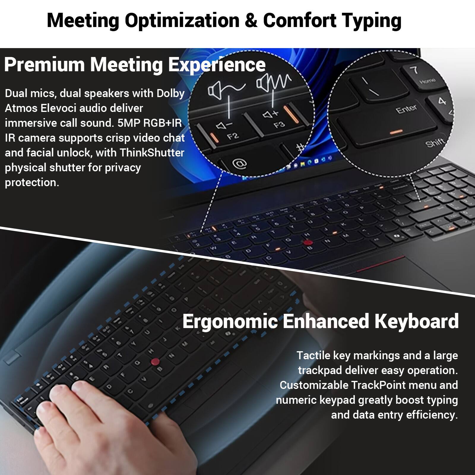 Meeting Optimization & Comfort Typing

Premium Meeting Experience
Dual mics, dual speakers with Dolby Atmos Elevoci audio deliver immersive call sound. 5MP RGB+IR F3 IR camera supports crisp video chat F2 and facial unlock, with ThinkShutter physical shutter for privacy protection.

Ergonomic Enhanced Keyboard
Tactile key markings and a large trackpad deliver easy operation. Customizable TrackPoint menu and numeric keypad greatly boost typing and data entry efficiency.