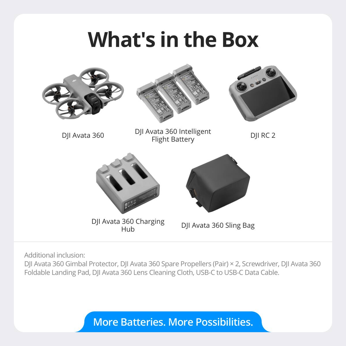 What's in the Box

- DJI Avata 360
- DJI Avata 360 Intelligent Flight Battery
- DJI RC 2
- DJI Avata 360 Charging Hub
- DJI Avata 360 Sling Bag

Additional inclusion:
- DJI Avata 360 Gimbal Protector
- DJI Avata 360 Spare Propellers (Pair) x 2
- Screwdriver
- DJI Avata 360 Foldable Landing Pad
- DJI Avata 360 Lens Cleaning Cloth
- USB-C to USB-C Data Cable

More Batteries. More Possibilities.
