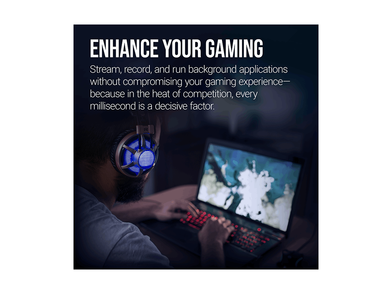 ENHANCE YOUR GAMING

Stream, record, and run background applications without compromising your gaming experience—because in the heat of competition, every millisecond is a decisive factor.