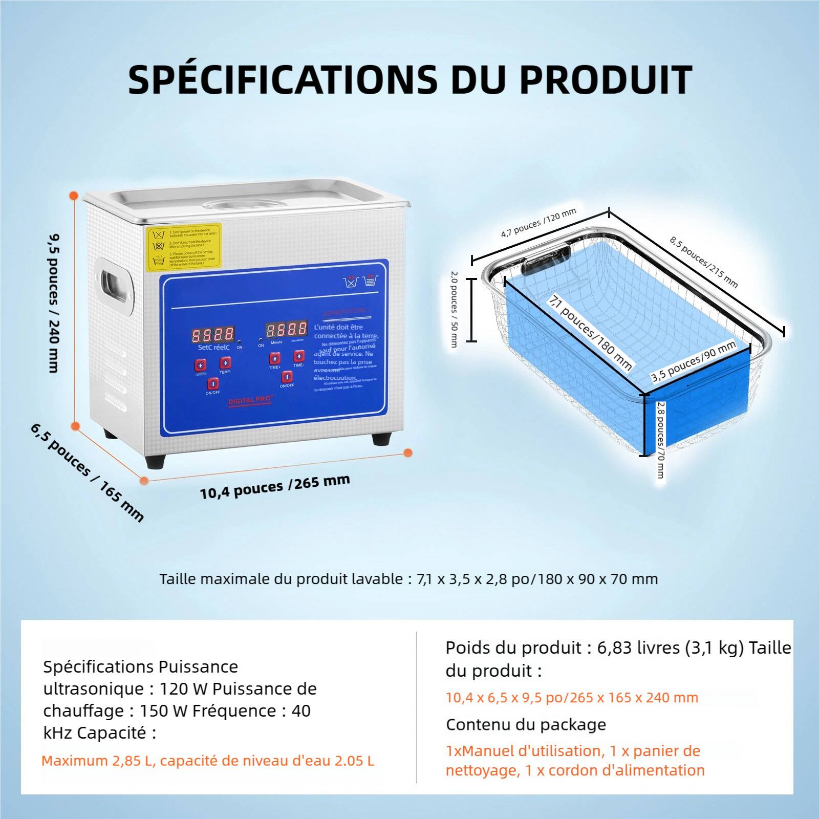 SPÉCIFICATIONS DU PRODUIT

- Hauteur : 9,5 pouces / 240 mm
- Largeur : 6,5 pouces / 165 mm
- Profondeur : 10,4 pouces / 265 mm

Taille maximale du produit lavable : 7,1 x 3,5 x 2,8 po / 180 x 90 x 70 mm

Spécifications :
- Puissance ultrasonique : 120 W
- Puissance de chauffage : 150 W
- Fréquence : 40 kHz
- Capacité : Maximum 2,85 L, capacité de niveau d'eau 2,05 L

Poids du produit : 6,83 livres (3,1 kg)

Taille du produit : 10,4 x 6,5 x 9,5 po / 265 x 165 x 240 mm

Contenu du package :
- 1x Manuel d'utilisation
- 1x Panier de nettoyage
- 1x Cordon d'alimentation
