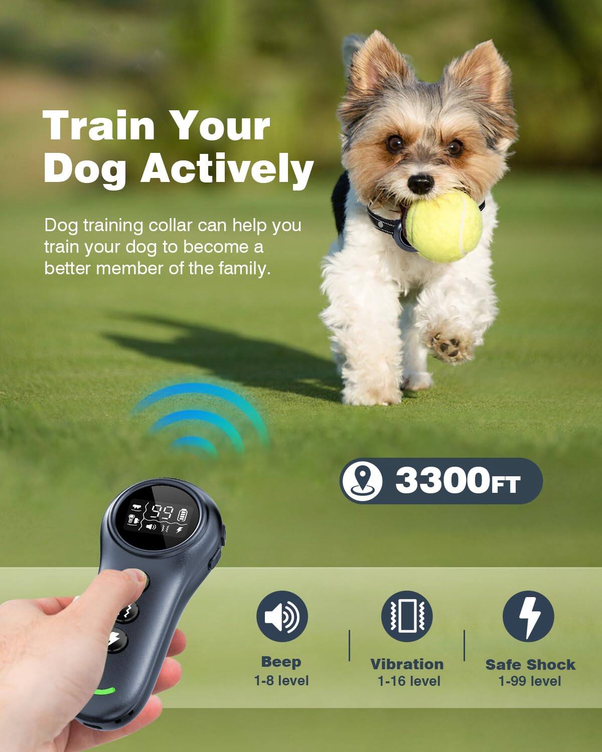 Train Your Dog Actively

Dog training collar can help you train your dog to become a better member of the family.

- 3300FT
- Beep 1-8 level
- Vibration 1-16 level
- Safe Shock 1-99 level