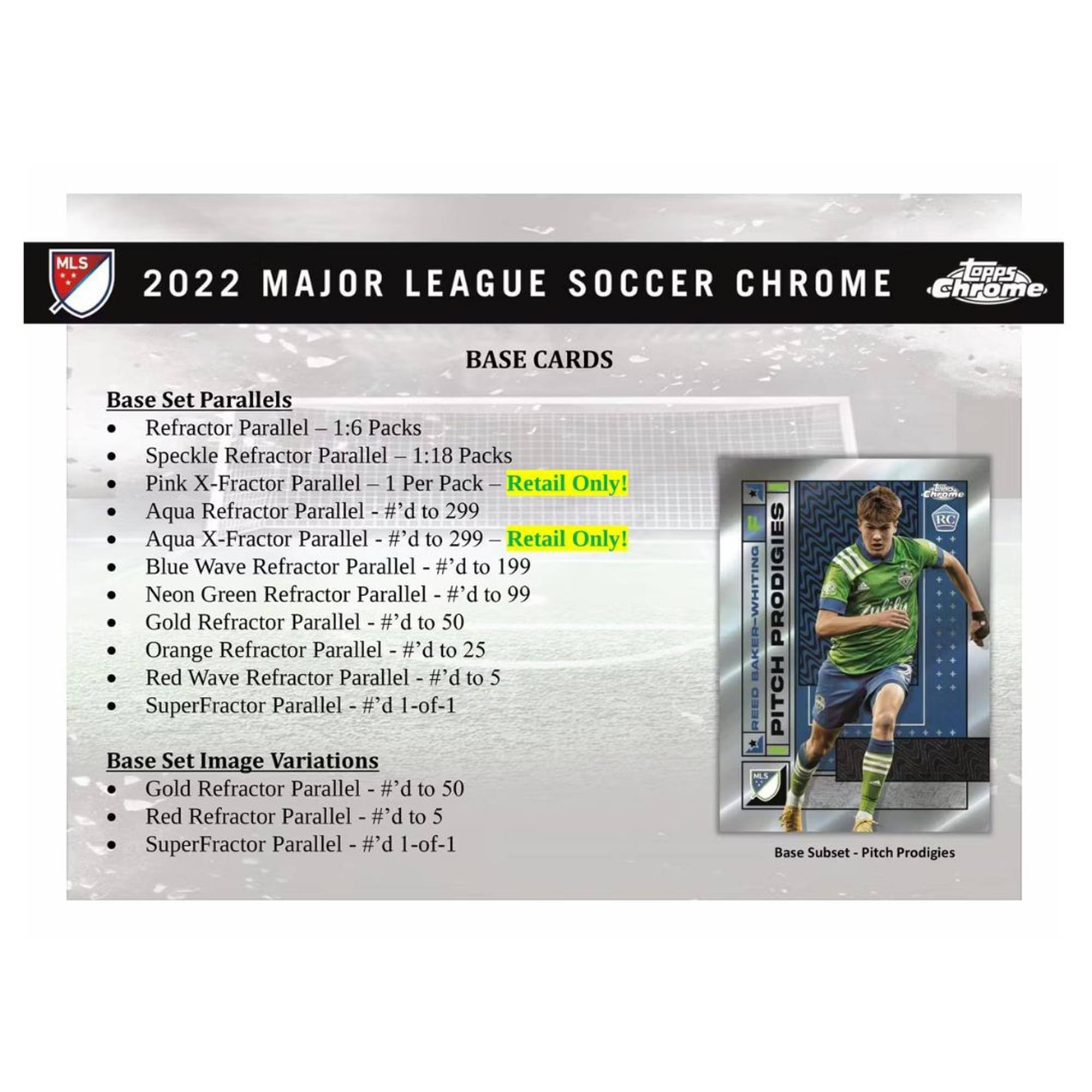 **2022 Major League Soccer Chrome**

**Base Cards**

**Base Set Parallels**
- Refractor Parallel - 1:6 Packs
- Speckle Refractor Parallel - 1:18 Packs
- Pink X-Fractor Parallel - 1 Per Pack - Retail Only!
- Aqua Refractor Parallel - #’d to 299
- Aqua X-Fractor Parallel - #’d to 299 - Retail Only!
- Blue Wave Refractor Parallel - #’d to 199
- Neon Green Refractor Parallel - #’d to 99
- Gold Refractor Parallel - #’d to 50
- Orange Refractor Parallel - #’d to 25
- Red Wave Refractor Parallel - #’d to 5
- SuperFractor Parallel - #’d 1-of-1

**Base Set Image Variations**
- Gold Refractor Parallel - #’d to 50
- Red Refractor Parallel - #’d to 5
- SuperFractor Parallel - #’d 1-of-1

**Base Subset - Pitch Prodigies**