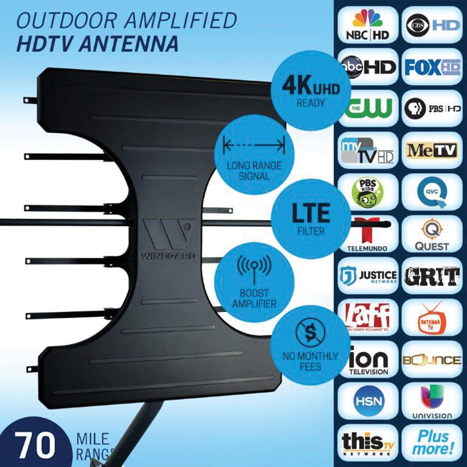 OUTDOOR AMPLIFIED HDTV ANTENNA

4K UHD READY

LONG RANGE SIGNAL

LTE FILTER

BOOST AMPLIFIER

NO MONTHLY FEES

70 MILE RANGE

NBC HD  
CBS HD  
abc HD  
FOX HD  
CW  
PBS HD  
my TV HD  
MeTV  
PBS KIDS  
QVC  
TELEMUNDO  
QUEST  
JUSTICE NETWORK  
GRIT  
Laff  
ANTENBA TV  
ION TELEVISION  
BOJUNCE  
HSN  
UNIVISION  
this tv NETWORK  
Plus TV  
Plus!