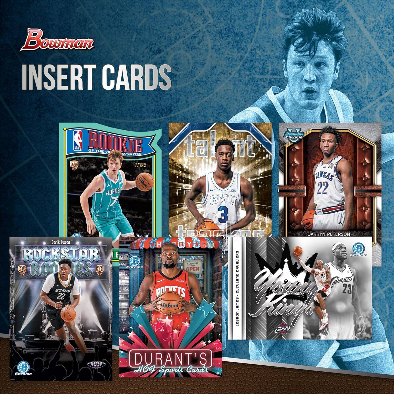 Bowman INSERT CARDS

- ROOKIE OF THE YEAR
  - HORNETS
  - 7/125

- Talent
  - WILSON
  - 22
  - BYU

- ROCKSTAR ROOKIES
  - DERRIK QUACKE
  - 22
  - NEW ORLEANS

- DARRYN PETERSON
  - LANSAS
  - 22

- DURANT'S HO Sports Cards

- Young King
  - LEBRON JAMES CLEVELAND CAVALIERS
  - 23