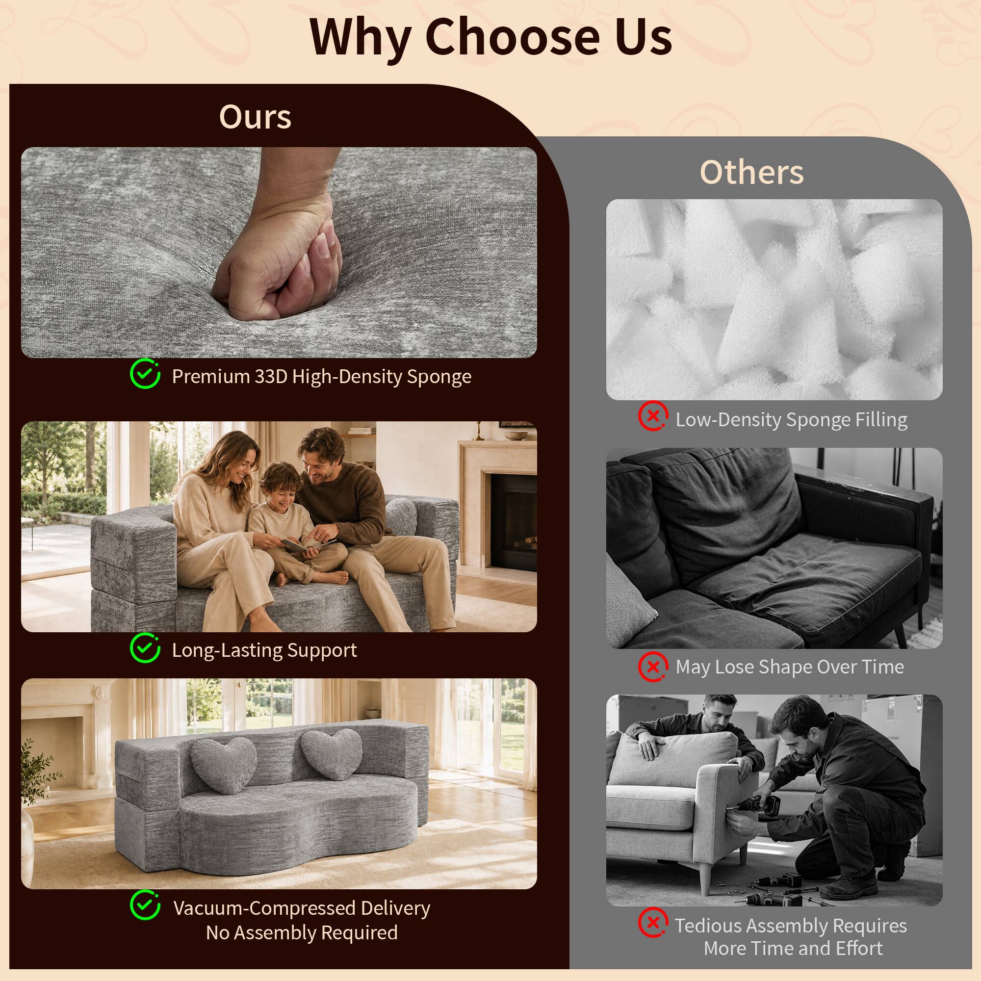 Why Choose Us

Ours
- Premium 33D High-Density Sponge
- Long-Lasting Support
- Vacuum-Compressed Delivery No Assembly Required

Others
- Low-Density Sponge Filling
- May Lose Shape Over Time
- Tedious Assembly Requires More Time and Effort