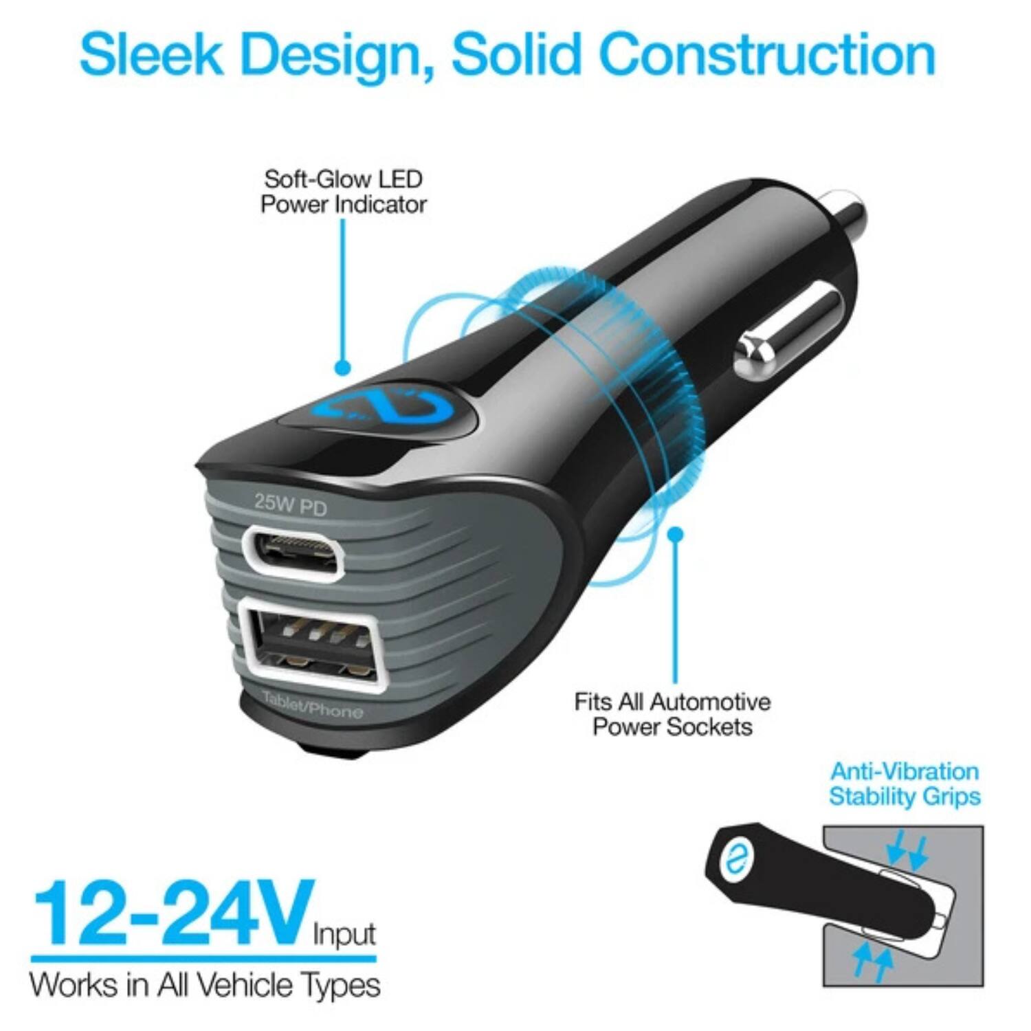 Sleek Design, Solid Construction  
Soft-Glow LED Power Indicator  
25W PD Tablet/Phone  
Fits All Automotive Power Sockets  
12-24V Input  
Works in All Vehicle Types  
Anti-Vibration Stability Grips