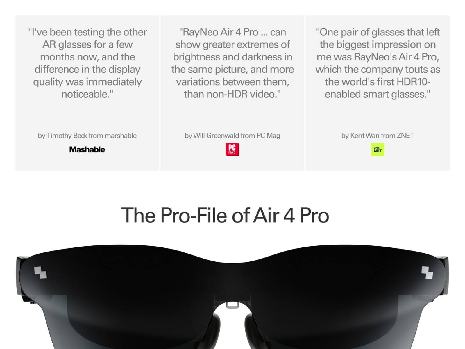 "I've been testing the other AR glasses for a few months now, and the difference in the display quality was immediately noticeable."  
"RayNeo Air 4 Pro ... can show greater extremes of brightness and darkness in the same picture, and more variations between them, than non-HDR video."  
"One pair of glasses that left the biggest impression on me was RayNeo's Air 4 Pro, which the company touts as the world's first HDR10-enabled smart glasses."  

by Timothy Beck from Mashable  
by Will Greenwald from PC Mag  
by Kertt Wan from ZNET  

The Pro-File of Air 4 Pro