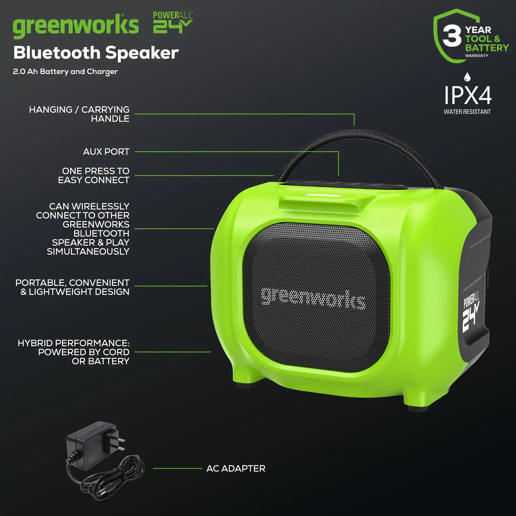 Greenworks 24Y Bluetooth Speaker 2.0 Ah Battery and Charger HANGING/CARRYING HANDLE YEAR 3 TOOL & BATTERY BAUGANIY IPX4 WATER RESISTANT AUX PORT ONE PRESS TO EASY CONNECT CAN WIRELESSLY CONNECT TO OTHER GREENWORKS BLUETOOTH SPEAKER & PLAY SIMULTANEOUSLY PORTABLE, CONVENIENT & LIGHTWEIGHT DESIGN HYBRID PERFORMANCE: POWERED BY CORD OR BATTERY greenworks POMERL 24 AC ADAPTER