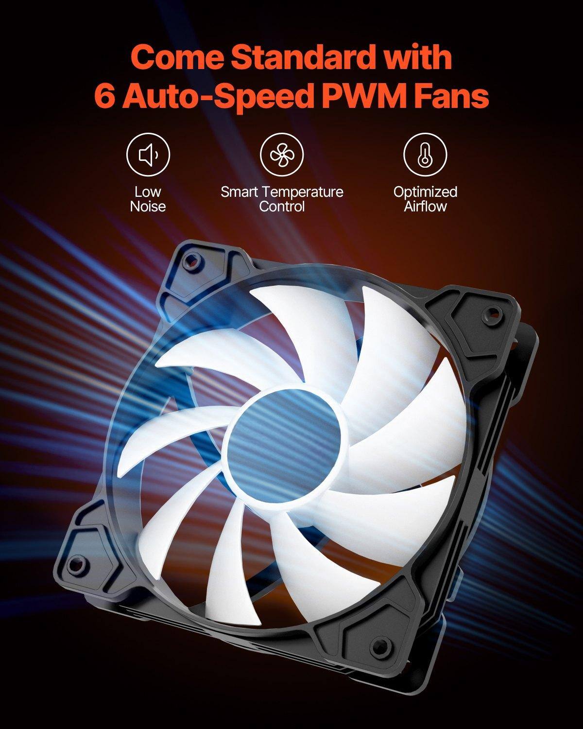 Come Standard with  
6 Auto-Speed PWM Fans  

- Low Noise  
- Smart Temperature Control  
- Optimized Airflow